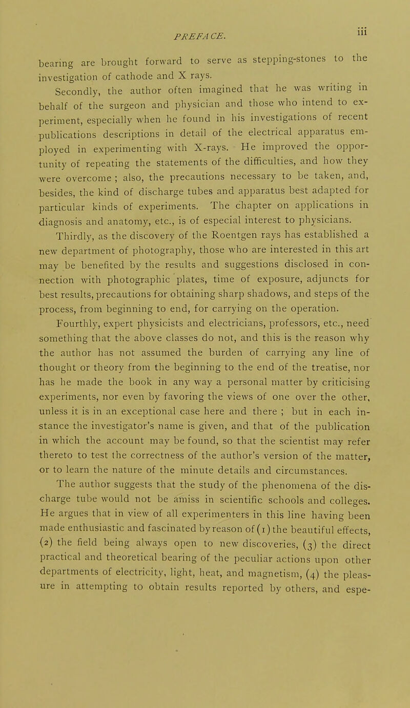 bearing are brought forward to serve as stepping-stones to the investigation of cathode and X rays. Secondly, the author often imagined that he was writing in behalf of the surgeon and physician and those who intend to ex- periment, especially when he found in his investigations of recent publications descriptions in detail of the electrical apparatus em- ployed in experimenting with X-rays. He improved the oppor- tunity of repeating the statements of the difficulties, and how they were overcome ; also, the precautions necessary to be taken, and, besides, the kind of discharge tubes and apparatus best adapted for particular kinds of experiments. The chapter on applications in diagnosis and anatomy, etc., is of especial interest to physicians. Thirdly, as the discovery of the Roentgen rays has established a new department of photography, those who are interested in this art may be benefited by the results and suggestions disclosed in con- nection with photographic plates, time of exposure, adjuncts for best results, precautions for obtaining sharp shadows, and steps of the process, from beginning to end, for carrying on the operation. Fourthly, expert physicists and electricians, professors, etc., need something that the above classes do not, and this is the reason why the author has not assumed the burden of carrying any line of thought or theory from the beginning to the end of the treatise, nor has he made the book in any way a personal matter by criticising experiments, nor even by favoring the views of one over the other, unless it is in an exceptional case here and there ; but in each in- stance the investigator's name is given, and that of the publication in which the account may be found, so that the scientist may refer thereto to test the correctness of the author's version of the matter, or to learn the nature of the minute details and circumstances. The author suggests that the study of the phenomena of the dis- charge tube would not be amiss in scientific schools and colleges. He argues that in view of all experimenters in this line having been made enthusiastic and fascinated by reason of (i) the beautiful effects, {2) the field being always open to new discoveries, (3) the direct practical and theoretical bearing of the peculiar actions upon other departments of electricity, light, heat, and magnetism, (4) the pleas- ure in attempting to obtain results reported by others, and espe-