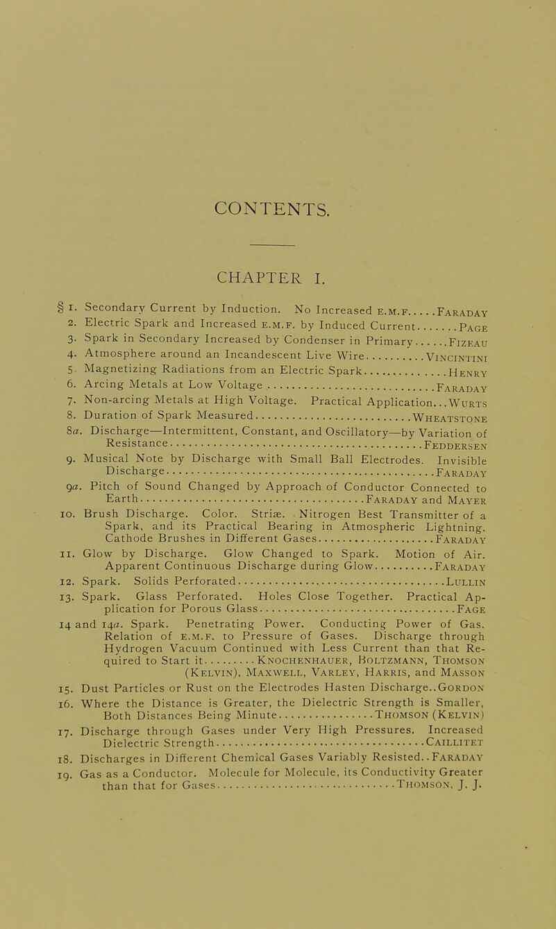 CONTENTS. CHAPTER I. § i. Secondary Current by Induction. No Increased e.m.f Faraday 2. Electric Spark and Increased e.m.f. by Induced Current Page 3. Spark in Secondary Increased by Condenser in Primary Fizeau 4. Atmosphere around an Incandescent Live Wire Vincintini 5 Magnetizing Radiations from an Electric Spark Henry 6. Arcing Metals at Low Voltage Faraday 7. Non-arcing Metals at High Voltage. Practical Application.. .Wurts 8. Duration of Spark Measured Wheatstone 8a. Discharge—Intermittent, Constant, and Oscillatory—by Variation of Resistance Feddersen 9. Musical Note by Discharge with Small Ball Electrodes. Invisible Discharge Faraday ga. Pitch of Sound Changed by Approach of Conductor Connected to Earth Faraday and Mayer 10. Brush Discharge. Color. Strise. Nitrogen Best Transmitter of a Spark, and its Practical Bearing in Atmospheric Lightning. Cathode Brushes in Different Gases Faraday 11. Glow by Discharge. Glow Changed to Spark. Motion of Air. Apparent Continuous Discharge during Glow Faraday 12. Spark. Solids Perforated Lullin 13. Spark. Glass Perforated. Holes Close Together. Practical Ap- plication for Porous Glass Fage 14 and 14a. Spark. Penetrating Power. Conducting Power of Gas. Relation of e.m.f. to Pressure of Gases. Discharge through Hydrogen Vacuum Continued with Less Current than that Re- quired to Start it Knochenhauer, Holtzmann, Thomson (Kelvin), Maxwell, Varley, Harris, and Masson 15. Dust Particles or Rust on the Electrodes Hasten Discharge..Gordon 16. Where the Distance is Greater, the Dielectric Strength is Smaller, Both Distances Being Minute Thomson (Kelvi n I 17. Discharge through Gases under Very High Pressures. Increased Dielectric Strength Caillitet 18. Discharges in Different Chemical Gases Variably Resisted.. Faraday 19. Gas as a Conductor. Molecule for Molecule, its Conductivity Greater than that for Gases Thomson, J. J.