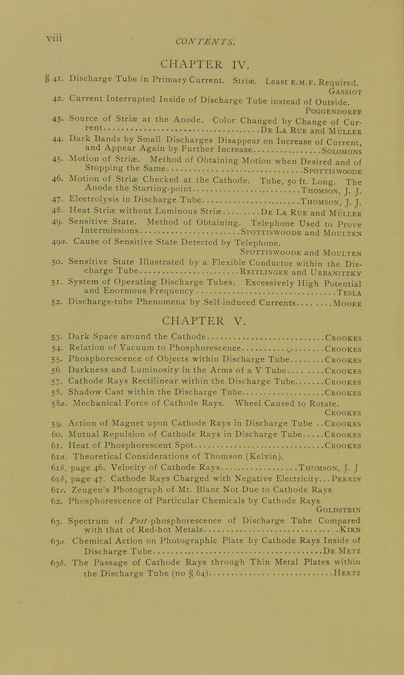 CONTENTS. CHAPTER IV. §41. Discharge Tube in Primary Current. Striae. Least e.m.f. Required. Gassiot 42. Current Interrupted Inside of Discharge Tube instead of Outside. PoGGENDORFF 43. Source of Stria: at the Anode. Color Changed by Change of Cur- rent De La Rue and Muller 44. Dark Bands by Small Discharges Disappear on Increase of Current and Appear Again by Further Increase Solomons 45. Motion of Striae. Method of Obtaining Motion when Desired and of Stopping the Same Spottiswoode 46. Motion of Striae Checked at the Cathode. Tube, 50 ft. Long. The Anode the Starting-point Thomson, J. J. 47. Electrolysis in Discharge Tube Thomson, J. J. 48. Heat Striae without Luminous Striae De La Rue and Muller 49. Sensitive State. Method of Obtaining. Telephone Used to Prove Intermissions Spottiswoode and Moulten 49a. Cause of Sensitive State Detected by Telephone. Spottiswoode and Moulten 50. Sensitive State Illustrated by a Flexible Conductor within the Dis- charge Tube Reitlinger and Urbanitzky 51. System of Operating Discharge Tubes. Excessively High Potential and Enormous Frequency Tesla 52. Discharge-tube Phenomena by Self-induced Currents Moore CHAPTER V. 53. Dark Space around the Cathode Crookes 54. Relation of Vacuum to Phosphorescence Crookes 55. Phosphorescence of Objects within Discharge Tube Crookes 56. Darkness and Luminosity in the Arms of a V Tube Crookes 57. Cathode Rays Rectilinear within the Discharge Tube Crookes 58. Shadow Cast within the Discharge Tube Crookes 58a. Mechanical Force of Cathode Rays. Wheel Caused to Rotate. Crookes 59. Action of Magnet upon Cathode Rays in Discharge Tube . .Crookes 60. Mutual Repulsion of Cathode Rays in Discharge Tube Crookes 61. Heat of Phosphorescent Spot Crookes 6i<z. Theoretical Considerations of Thomson (Kelvin). bxb, page 46. Velocity of Cathode Rays Thomson, J. J bxb, page 47. Cathode Rays Charged with Negative Electricity... Perrin 6i<r. Zeugen's Photograph of Mt. Blanc Not Due to Cathode Rays. 62. Phosphorescence of Particular Chemicals by Cathode Rays Goldstein 63. Spectrum of .Pw/'-phosphorescence of Discharge Tube Compared with that of Red-hot Metals KiRN byi. Chemical Action on Photographic Plate by Cathode Rays Inside of Discharge Tube De Metz 63/;. The Passage of Cathode Rays through Thin Metal Plates within the Discharge Tube (no § 64) Hertz