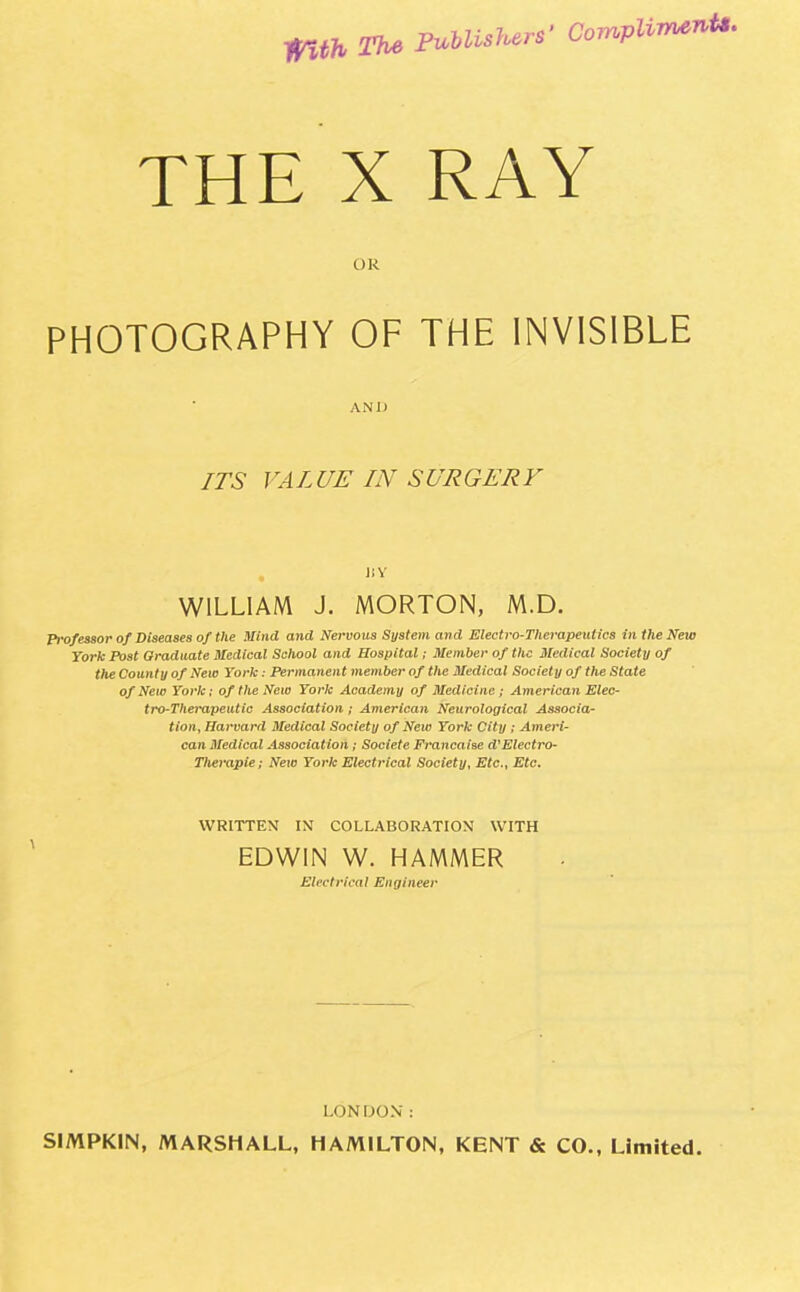 11th The PMis^rs' Complin***- THE X RAY Ok PHOTOGRAPHY OF THE INVISIBLE AND ITS VALUE IN SURGERY WILLIAM J. MORTON, M.D. Prof essor of Diseases of the Mind and Nervous System and Electro-Therapeutics in the New York Post Graduate Medical School and Hospital; Member of the Medical Society of the County of New York: Permanent member of the Medical Society of the State of New York; of the New York Academy of Medicine ; American Elec- tro-Therapeutic Association ; American Neurological Associa- tion, Harvard Medical Society of New York City ; Ameri- can Medical Association ; Societe Francaise d'Electro- Therapie; New York Electrical Society, Etc., Etc, WRITTEN IN COLLABORATION WITH EDWIN W. HAMMER Electrical Engineer LONDON : SIMPK1N, MARSHALL, HAMILTON, KENT & CO., Limited.