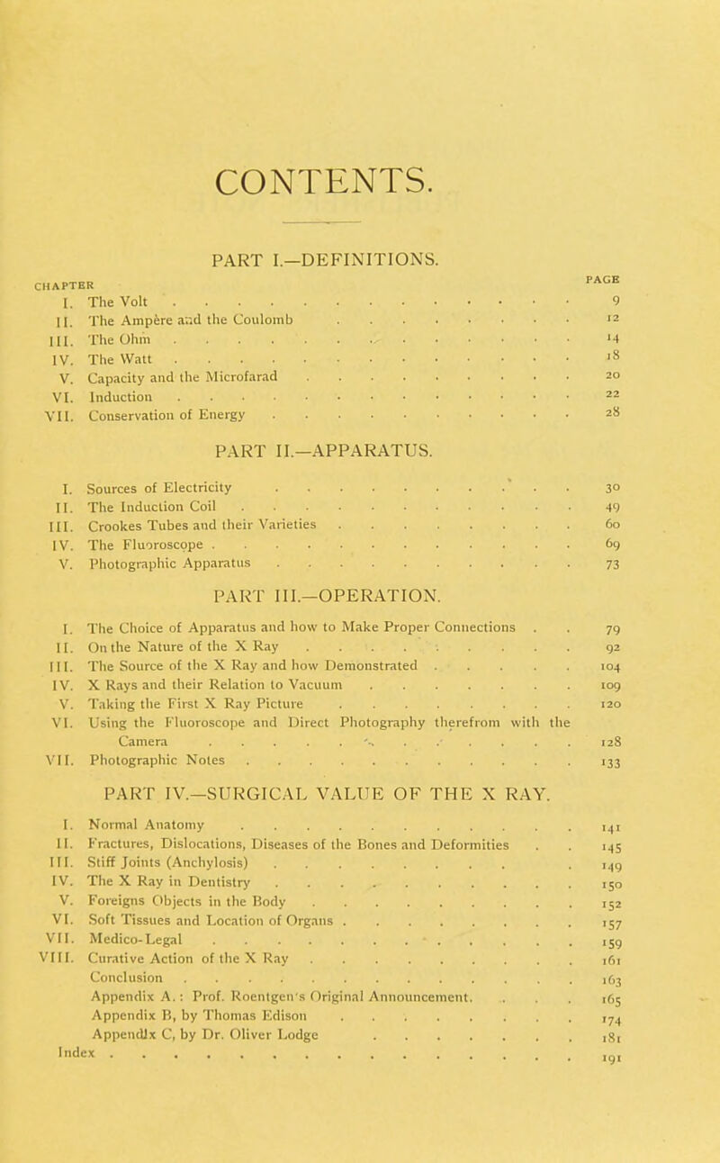 CONTENTS. PART I.—DEFINITIONS. CHAPTER PAGB [. The Volt 9 II. The Ampere and the Coulomb 12 HI. The Ohm '4 IV. The Watt lS V. Capacity and the Microfarad 20 VI. Induction 22 VII. Conservation of Energy 28 PART II.—APPARATUS. I. Sources of Electricity 3° II. The Induction Coil 49 III. Crookes Tubes and their Varieties 6b IV. The Fluoroscope 69 V. Photographic Apparatus 73 PART III.—OPERATION. I. The Choice of Apparatus and how to Make Proper Connections . . 79 II. On the Nature of the X Ray ......... 92 III. The Source of the X Ray and how Demonstrated 104 IV. X Rays and their Relation to Vacuum 109 V. Taking the First X Ray Picture 120 VI. Using the Fluoroscope and Direct Photography therefrom with the Camera 12S VII. Photographic Notes 133 PART IV.—SURGICAL VALUE OF THE X RAY. I. Normal Anatomy 141 II. Fractures, Dislocations, Diseases of the Bones and Deformities . . 145 III. Stiff Joints (Anchylosis) . 140 IV. The X Ray in Dentistry 150 V. Foreigns Objects in the Body 152 VI. Soft Tissues and Location of Organs 157 VII. Medico-Legal • i5g VIII. Curative Action of the X Ray ,61 Conclusion 163 Appendix A.: Prof. Roentgen's Original Announcement. . Appendix B, by Thomas Edison . 174 Appendix C, by Dr. Oliver Lodge Si