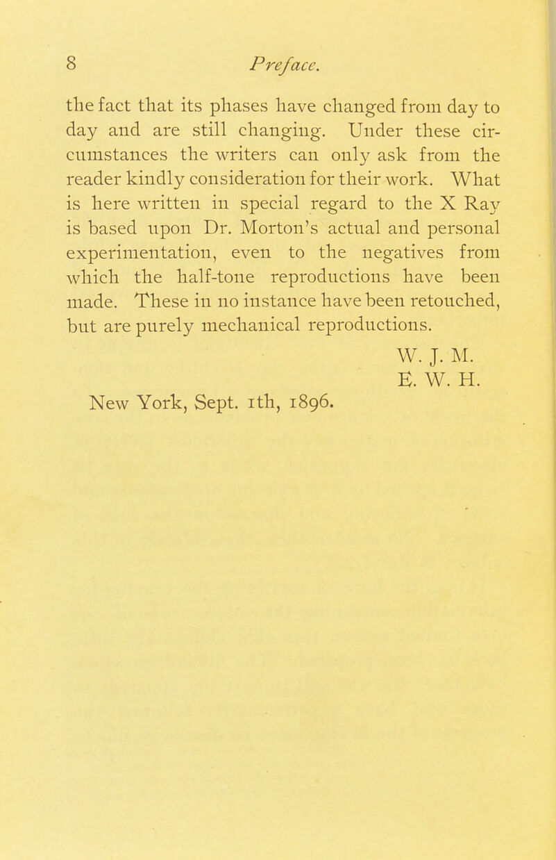 the fact that its phases have changed from day to day and are still changing. Under these cir- cumstances the writers can only ask from the reader kindly consideration for their work. What is here written in special regard to the X Ray is based upon Dr. Morton's actual and personal experimentation, even to the negatives from which the half-tone reproductions have been made. These in no instance have been retouched, bnt are purely mechanical reproductions. W. J. M. E. W. H. New York, Sept. ith, 1896.