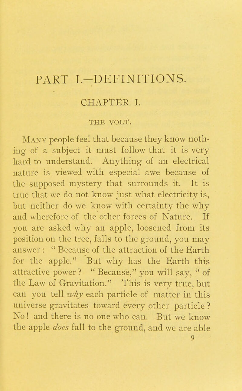 PART I.-DEFINITIONS. CHAPTER I. THE VOLT. Many people feel that because they know noth- ing of a subject it must follow that it is very hard to understand. Anything of an electrical nature is viewed with especial awe because of the supposed mystery that surrounds it. It is true that we do not know just what electricity is, but neither do we know with certainty the why and wherefore of the other forces of Nature. If you are asked why an apple, loosened from its position on the tree, falls to the ground, you may answer :  Because of the attraction of the Earth for the apple. But why has the Earth this attractive power?  Because, you will say,  of the Law of Gravitation. This is very true, but can you tell why each particle of matter in this universe gravitates toward every other particle ? No ! and there is no one who can. But we know the apple does fall to the ground, and we are able