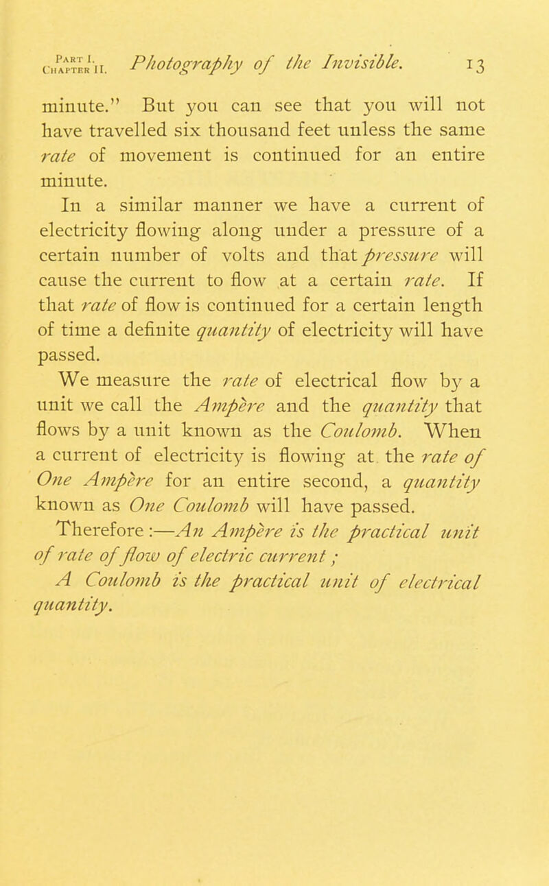 minute. But you can see that you will not have travelled six thousand feet unless the same rate of movement is continued for an entire minute. In a similar manner we have a current of electricity flowing along under a pressure of a certain number of volts and that pressure will cause the current to flow at a certain rate. If that rate of flow is continued for a certain length of time a definite quantity of electricity will have passed. We measure the rate of electrical flow by a unit we call the Ampere and the quantity that flows by a unit known as the Coulomb. When a current of electricity is flowing at the rate of One Ampere for an entire second, a quantity known as One Coulomb will have passed. Therefore:—An Ampere is the practical unit of rate of flow of electric current; A Coulomb is the practical unit of electrical quantity.