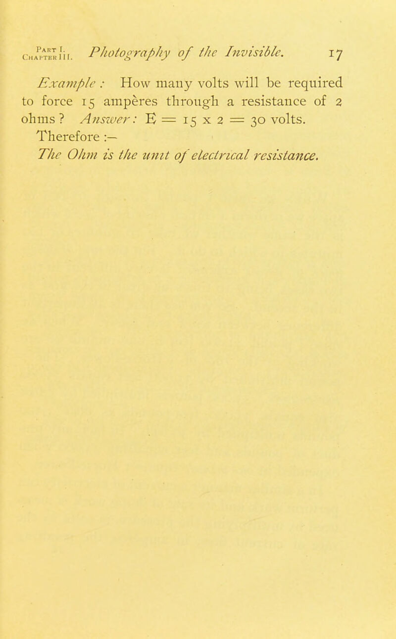 Example : How many volts will be required to force 15 amperes through a resistance of 2 ohms ? Answer: B = 15x2 = 30 volts. Therefore :— The Ohm is the unit of electrical resistance.