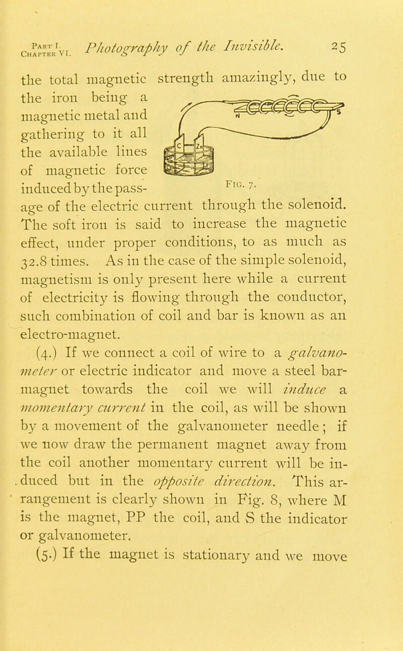 the total magnetic strength amazingly, due to the iron being a magnetic metal and gathering to it all the available lines of magnetic force induced by the pass- age of the electric current through the solenoid. The soft iron is said to increase the magnetic effect, under proper conditions, to as much as 32.8 times. As in the case of the simple solenoid, magnetism is only present here while a current of electricity is flowing through the conductor, such combination of coil and bar is known as an electro-magnet. (4.) If we connect a coil of wire to a galvano- meter or electric indicator and move a steel bar- magnet towards the coil we will induce a momentary current in the coil, as will be shown by a movement of the galvanometer needle ; if we now draw the permanent magnet away from the coil another momentary current will be in- . duced but in the opposite direction. This ar- rangement is clearly shown in Fig. 8, where M is the magnet, PP the coil, and S the indicator or galvanometer. (5.) If the magnet is stationary and we move
