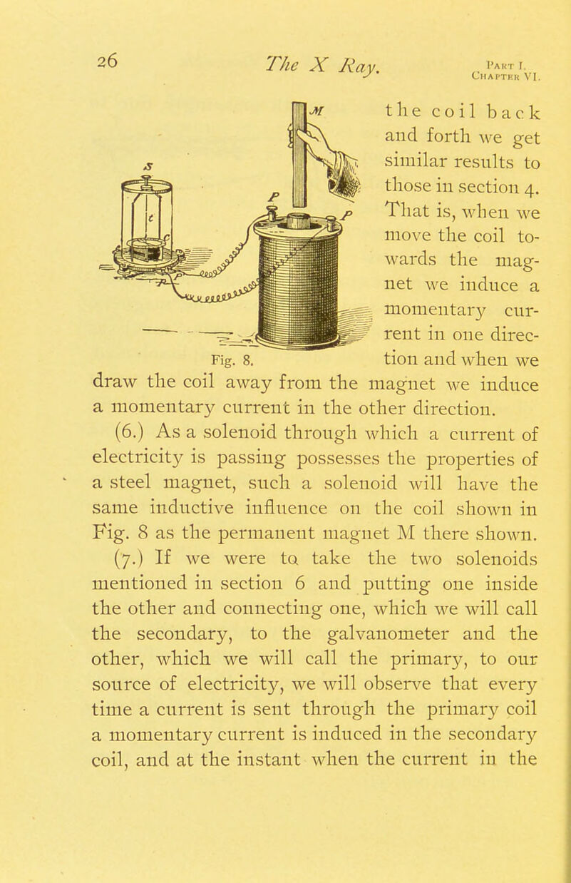 Chapter VI. the coil back and forth we get similar results to |p those in section 4. j> That is, when we move the coil to- wards the mag- net we induce a Fig. 8. draw the coil away from 1^ momentary cur- Mt7 rent in one direc- tion and when we the magnet we induce a momentary current in the other direction. (6.) As a solenoid through which a current of electricity is passing possesses the properties of ' a steel magnet, such a solenoid will have the same inductive influence on the coil shown in Fig. 8 as the permanent magnet M there shown. (7.) If we were to take the two solenoids mentioned in section 6 and putting one inside the other and connecting one, which we will call the secondary, to the galvanometer and the other, which we will call the primary, to our source of electricity, we will observe that every time a current is sent through the primary coil a momentary current is induced in the secondary coil, and at the instant when the current in the