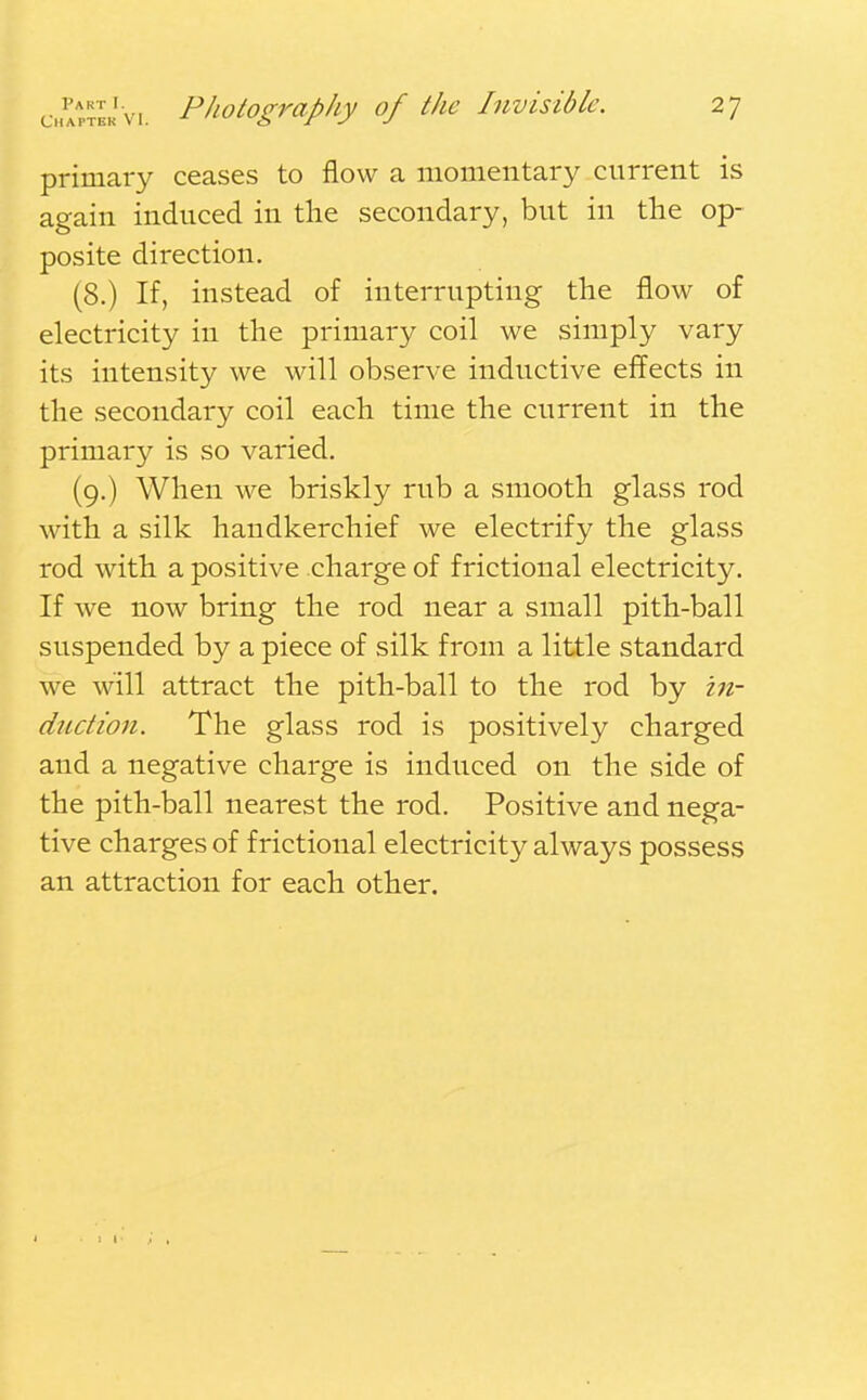 primary ceases to flow a momentary current is again induced in the secondary, but in the op- posite direction. (8.) If, instead of interrupting the flow of electricity in the primary coil we simply vary its intensity we will observe inductive effects in the secondary coil each time the current in the primary is so varied. (9.) When we briskly rub a smooth glass rod with a silk handkerchief we electrify the glass rod with a positive charge of frictional electricity. If we now bring the rod near a small pith-ball suspended by a piece of silk from a little standard we will attract the pith-ball to the rod by in- duction. The glass rod is positively charged and a negative charge is induced on the side of the pith-ball nearest the rod. Positive and nega- tive charges of f rictional electricity always possess an attraction for each other.
