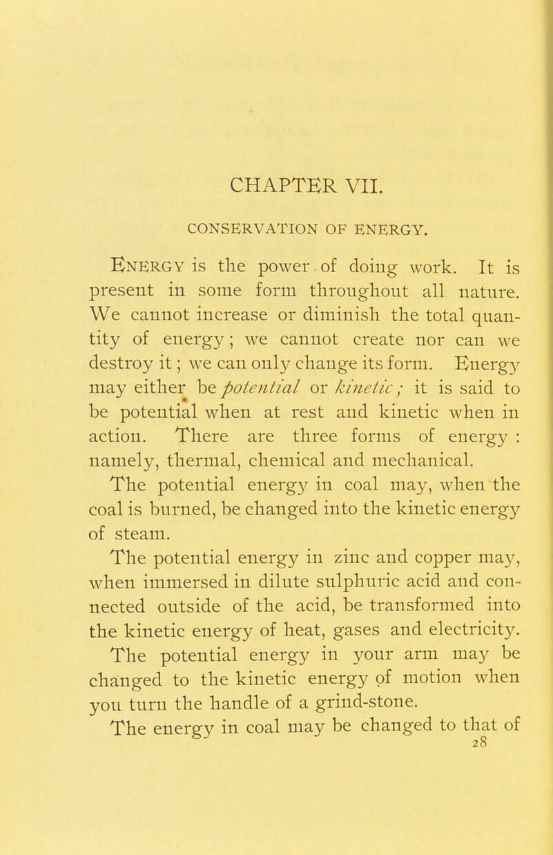 CONSERVATION OF ENERGY. Energy is the power. of doing work. It is present in some form throughout all nature. We cannot increase or diminish the total quan- tity of energy; we cannot create nor can we destroy it; we can only change its form. Energy may either be potential or kinetic; it is said to be potential when at rest and kinetic when in action. There are three forms of energy : namely, thermal, chemical and mechanical. The potential energy in coal may, when the coal is burned, be changed into the kinetic energy of steam. The potential energy in zinc and copper may, when immersed in dilute sulphuric acid and con- nected outside of the acid, be transformed into the kinetic energy of heat, gases and electricity. The potential energy in your arm may be changed to the kinetic energy of motion when you turn the handle of a grind-stone. The energy in coal may be changed to that of