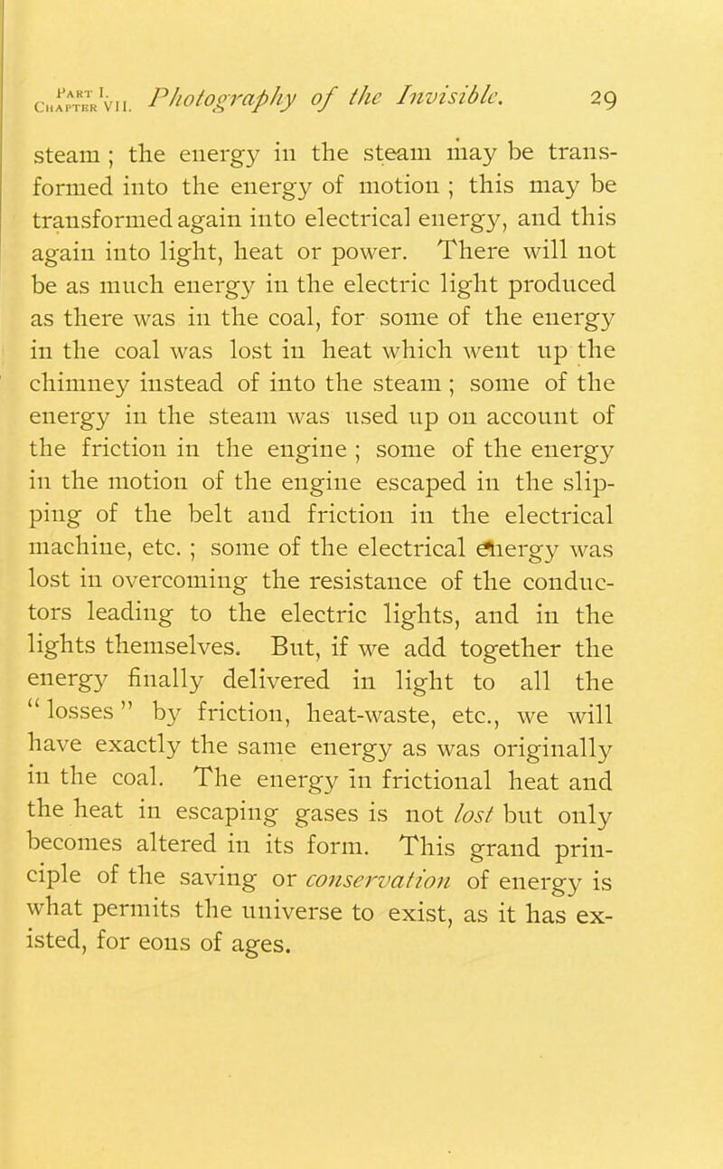 steam ; the energy in the steam may be trans- formed into the energy of motion ; this may be transformed again into electrical energy, and this again into light, heat or power. There will not be as much energy in the electric light produced as there was in the coal, for some of the energy in the coal was lost in heat which went up the chimney instead of into the steam ; some of the energy in the steam was used up on account of the friction in the engine ; some of the energy in the motion of the engine escaped in the slip- ping of the belt and friction in the electrical machine, etc. ; some of the electrical eliergy was lost in overcoming the resistance of the conduc- tors leading to the electric lights, and in the lights themselves. But, if we add together the energy finally delivered in light to all the losses by friction, heat-waste, etc., we will have exactly the same energy as was originally in the coal. The energy in frictional heat and the heat in escaping gases is not lost but only becomes altered in its form. This grand prin- ciple of the saving or conservation of energy is what permits the universe to exist, as it has ex- isted, for eons of ages.