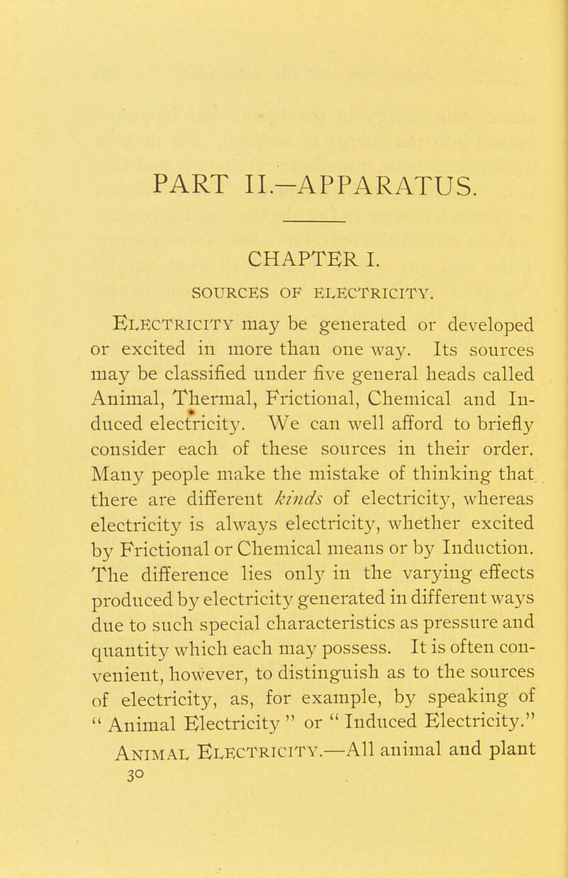 PART II.-APPARATUS. CHAPTER I. SOURCES OF ELECTRICITY. Electricity may be generated or developed or excited in more than one way. Its sources may be classified under five general heads called Animal, Thermal, Frictional, Chemical and In- duced electricity. We can well afford to briefly consider each of these sources in their order. Many people make the mistake of thinking that there are different kinds of electricity, whereas electricity is always electricity, whether excited by Frictional or Chemical means or by Induction. The difference lies only in the varying effects produced by electricity generated in different ways due to such special characteristics as pressure and quantity which each may possess. It is often con- venient, however, to distinguish as to the sources of electricity, as, for example, by speaking of  Animal Electricity  or  Induced Electricity. Animal Electricity.—All animal and plant 3°