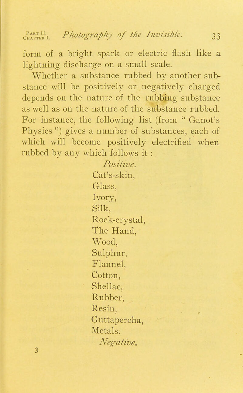 Chapter [. Photography of the Invisible. 33 form of a bright spark or electric flash like a lightning discharge on a small scale. Whether a substance rnbbed by another sub- stance will be positively or negatively charged depends on the natnre of the rubbing substance as well as on the nature of the substance rubbed. For instance, the following list (from  Ganot's Physics ) gives a number of substances, each of which will become positively electrified when rubbed by any which follows it : Positive. Cat's-skin, Glass, Ivory, Silk, Rock-crystal, The Hand, Wood, Sulphur, Flannel, Cotton, Shellac, Rubber, Resin, Guttapercha, Metals. Negative.
