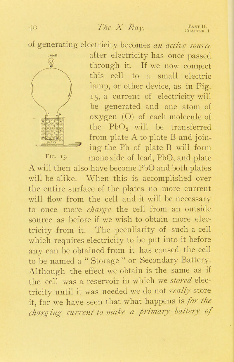(HAFTER I Fig. 15. of generating electricity becomes an active source after electricity has once passed through it. If we now connect this cell to a small electric lamp, or other device, as in Fig. 15, a current of electricity will be generated and one atom of oxygen (O) of each molecule of the Pb0.2 will be transferred from plate A to plate B and join- ing the Pb of plate B will form monoxide of lead, PbO, and plate A will then also have become PbO and both plates will be alike. When this is accomplished over the entire surface of the plates no more current will flow from the cell and it will be necessary to once more charge the cell from an outside source as before if we wish to obtain more elec- tricity from it. The peculiarity of such a cell which requires electricity to be put into it before any can be obtained from it has caused the cell to be named a  Storage  or Secondary Battery. Although the effect we obtain is the same as if the cell was a reservoir in which we stored elec- tricity until it was needed we do not really store it, for we have seen that what happens is for the charging current to make a primary battery of