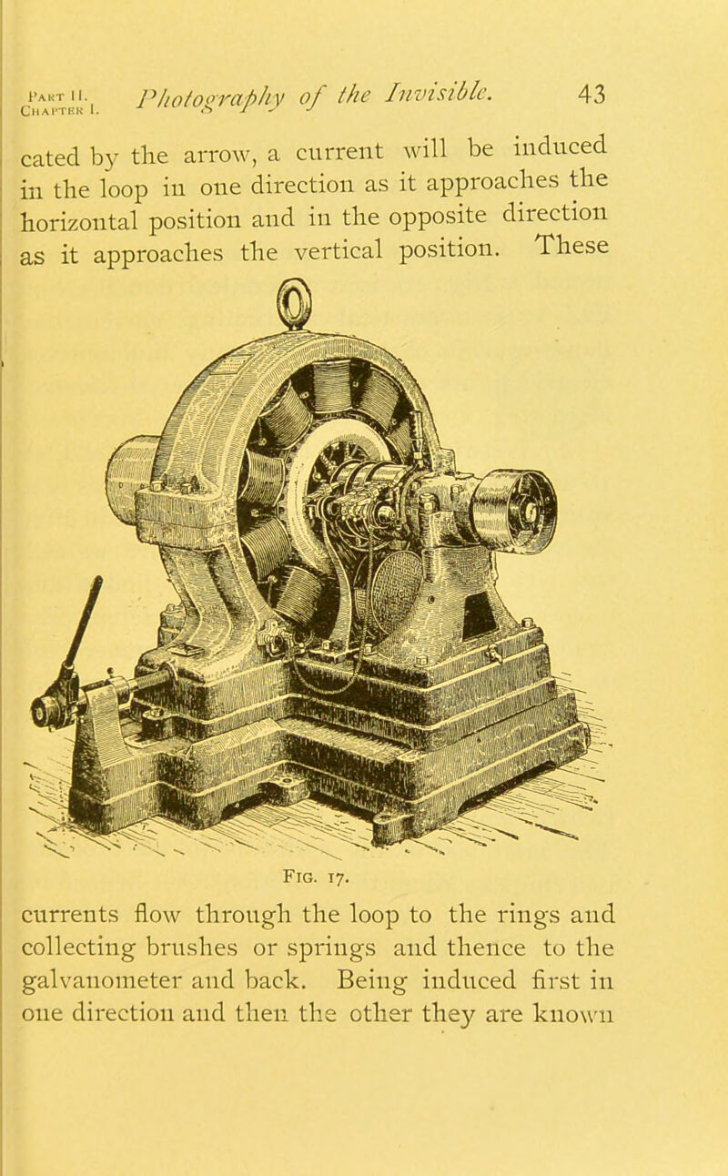 Chapter I. cated by the arrow, a current will be induced in the loop in one direction as it approaches the horizontal position and in the opposite direction as it approaches the vertical position. These Fig. 17. currents flow through the loop to the rings and collecting brushes or springs and thence to the galvanometer and back. Being induced first in one direction and then the other they are known