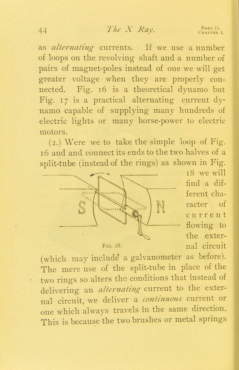 Chapter I. as alternating currents. If we use a number of loops on the revolving shaft and a number of pairs of magnet-poles instead of one we will get greater voltage when they are properly con- nected. Fig. 16 is a theoretical dynamo but Fig. 17 is a practical alternating current dy- namo capable of supplying many hundreds of electric lights or many horse-power to electric motors. (2.) Were we to take the simple loop of Fig. 16 and and connect its ends to the two halves of a split-tube (instead of the rings) as shown in Fig. 18 Ave will find a dif- ferent cha- racter of current flowing to the exter- Fig. 18. nal circuit (which may include' a galvanometer as before). The mere use of the split-tube in place of the two rings so alters the conditions that instead of delivering an alternating current to the exter- nal circuit, we deliver a continuous current or one which always travels in the same direction. This is because the two brushes or metal springs