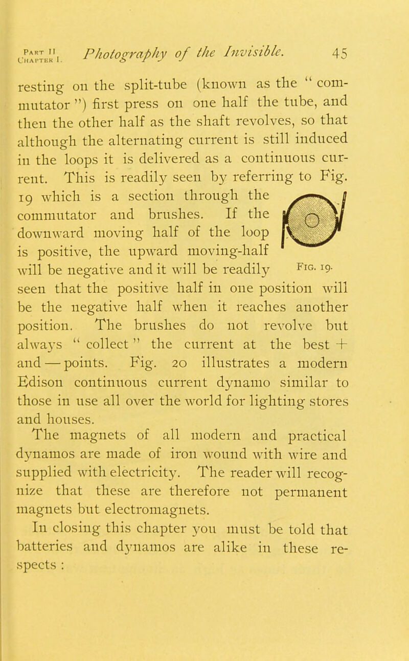 resting on the split-tube (known as the  com- mutator ) first press on one half the tube, and then the other half as the shaft revolves, so that although the alternating current is still induced in the loops it is delivered as a continuous cur- rent. This is readily seen by referring to Fig. 19 which is a section through the commutator and brushes. If the downward moving half of the loop is positive, the upward moving-half will be negative and it will be readily FlG-19- seen that the positive half in one position will be the negative half when it reaches another position. The brushes do not revolve but always  collect  the current at the best + and — points. Fig. 20 illustrates a modern Edison continuous current dynamo similar to those in use all over the world for lighting stores and houses. The magnets of all modern and practical dynamos are made of iron wound with wire and supplied with electricity. The reader will recog- nize that these are therefore not permanent magnets but electromagnets. In closing this chapter you must be told that batteries and dynamos are alike in these re- spects :