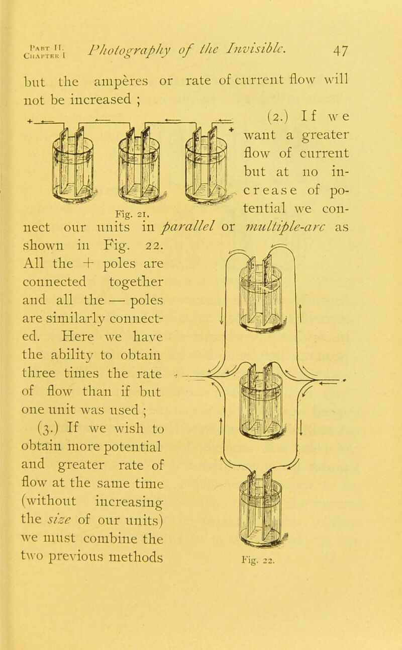 I'abt rr. CllAHTEK 1 Photography of the Invisible. 47 but the amperes or not be increased ; Fig. 21. rate of cuiTent flow will (2.) If we want a greater flow of current but at no in- crease of po- tential we con- nect our units in parallel or multiple-arc as shown in Fig. 22. All the + poles are connected together and all the — poles are similarly connect- ed. Here Ave have the ability to obtain three times the rate of flow than if but one unit was used ; (3.) If we wish to obtain more potential and greater rate of flow at the same time (without increasing the size of our units) we must combine the two previous methods Fig. 22