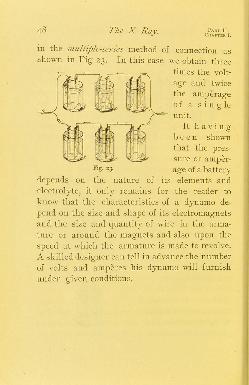 Chapter I. in the multiple-series method of connection as shown in Fig 23. In this case we obtain three times the volt- age and twice the amperage of a s i n g le unit. It having been shown that the pres- sure or amper- es* 23- age of a battery depends on the nature of its elements and electrolyte, it only remains for the reader to know that the characteristics of a dynamo de- pend on the size and shape of its electromagnets and the size and quantity of wire in the arma- ture or around the magnets and also upon the speed at which the armature is made to revolve. A skilled designer can tell in advance the number of volts and amperes his dynamo will furnish under given conditions.