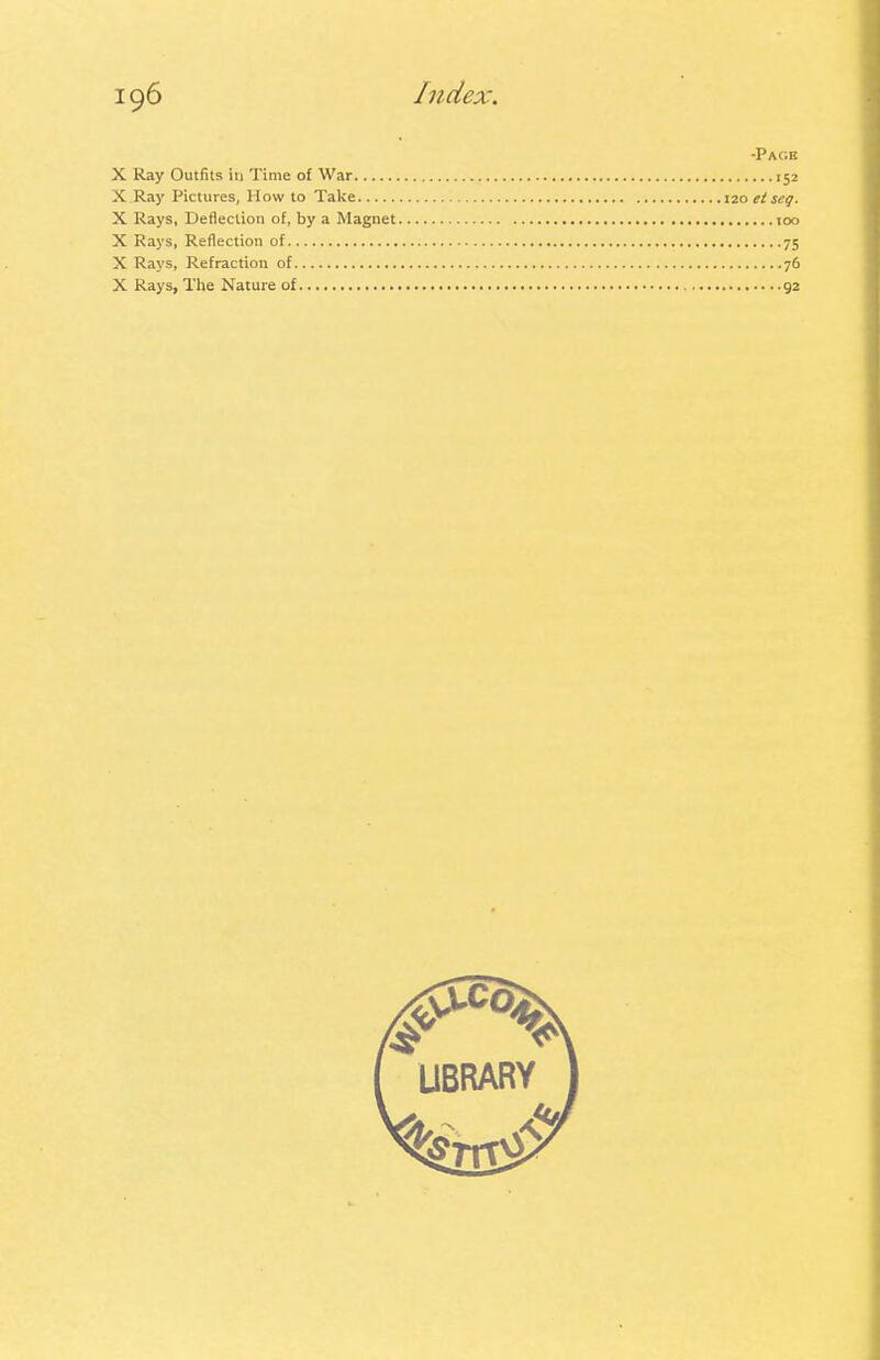 •Page X Ray Outfits in Time of War 152 X Ray Pictures, How to Take 120 etseq. X Rays, Deflection of, by a Magnet 100 X Rays, Reflection of 75 X Rays, Refraction of 76 X Rays, The Nature of 92 LIBRARY