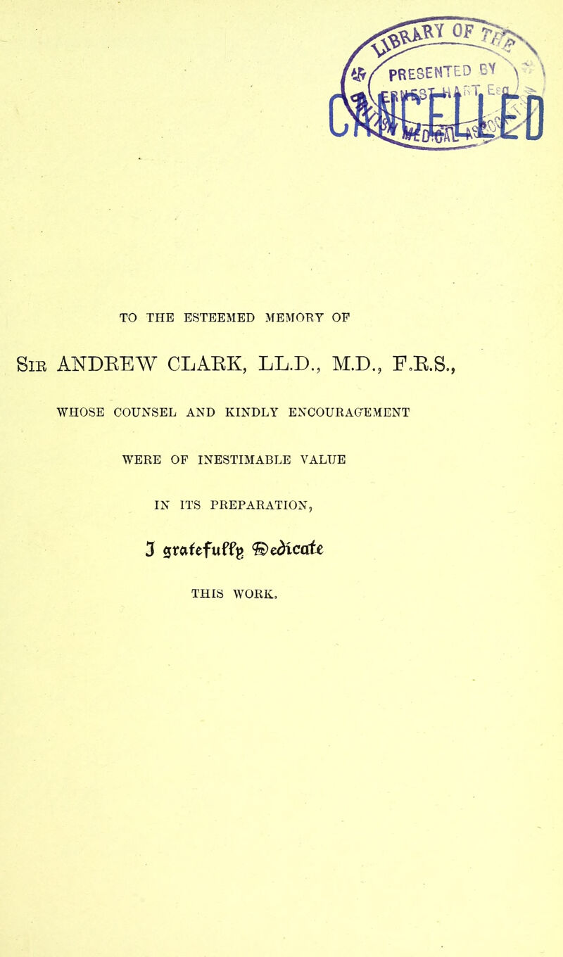 TO THE ESTEEMED MEMORY OF SiE ANDEEW CLAEK, LL.D., M.D, F»E.S., WHOSE COUNSEL AND KINDLY ENCOURAGEMENT WERE OF INESTIMABLE VALUE IN ITS PREPARATION, 3 0rafefuffg 'dedicate THIS WORK,