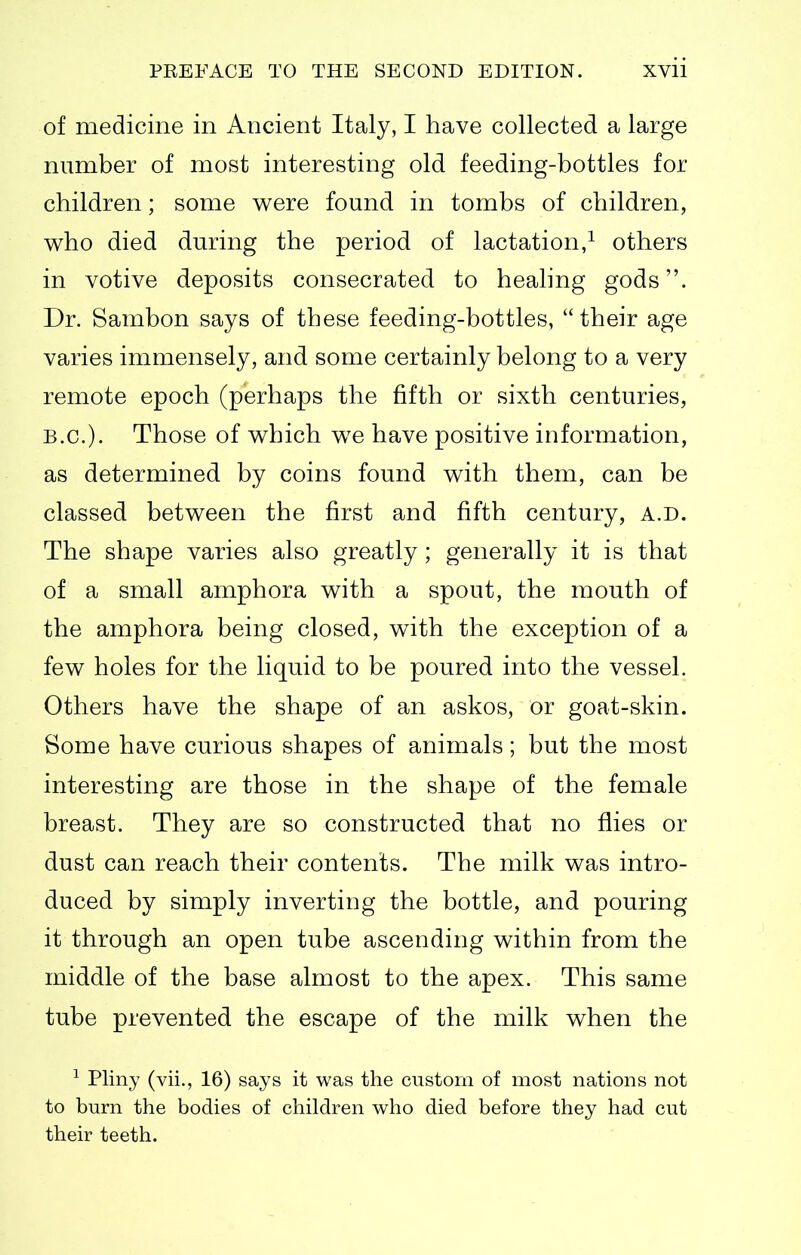 of medicine in Ancient Italy, I have collected a large number of most interesting old feeding-bottles for children; some were found in tombs of children, who died during the period of lactation,^ others in votive deposits consecrated to heahng gods. Dr. Sambon says of these feeding-bottles, their age varies immensely, and some certainly belong to a very remote epoch (perhaps the fifth or sixth centuries, B.C.). Those of which we have positive information, as determined by coins found with them, can be classed between the first and fifth century, a.d. The shape varies also greatly; generally it is that of a small amphora with a spout, the mouth of the amphora being closed, with the exception of a few holes for the liquid to be poured into the vessel. Others have the shape of an askos, or goat-skin. Some have curious shapes of animals; but the most interesting are those in the shape of the female breast. They are so constructed that no flies or dust can reach their contents. The milk was intro- duced by simply inverting the bottle, and pouring it through an open tube ascending within from the middle of the base almost to the apex. This same tube prevented the escape of the milk when the Pliny (vii., 16) says it was the custom of most nations not to bum the bodies of children who died before they had cut their teeth.