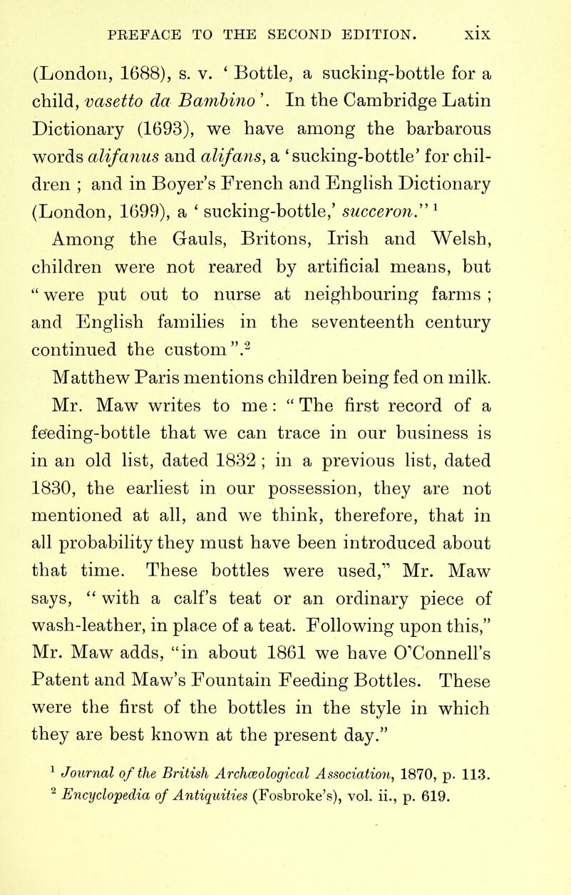 (London, 1688), s. v. ' Bottle, a sucking-bottle for a child, vasetto da Bambino '. In the Cambridge Latin Dictionary (1693), we have among the barbarous words alifanus and alifans, a 'sucking-bottle' for chil- dren ; and in Boyer's French and English Dictionary (London, 1699), a ' sucking-bottle,' succeron.'' Among the Gauls, Britons, Irish and Welsh, children were not reared by artificial means, but were put out to nurse at neighbouring farms ; and English families in the seventeenth century continued the custom/^ Matthew Paris mentions children being fed on milk. Mr. Maw writes to me :  The first record of a feeding-bottle that we can trace in our business is in an old list, dated 1832 ; in a previous list, dated 1830, the earliest in our possession, they are not mentioned at all, and we think, therefore, that in all probability they must have been introduced about that time. These bottles were used, Mr. Maw says, with a calf's teat or an ordinary piece of wash-leather, in place of a teat. Following upon this, Mr. Maw adds, in about 1861 we have O'Connell's Patent and Maw's Fountain Feeding Bottles. These were the first of the bottles in the style in which they are best known at the present day. ^ Journal of the British Archaeological Association^ 1870, p. 113. ^ Encyclopedia of Antiquities (Fosbroke's), vol ii., p. 619.