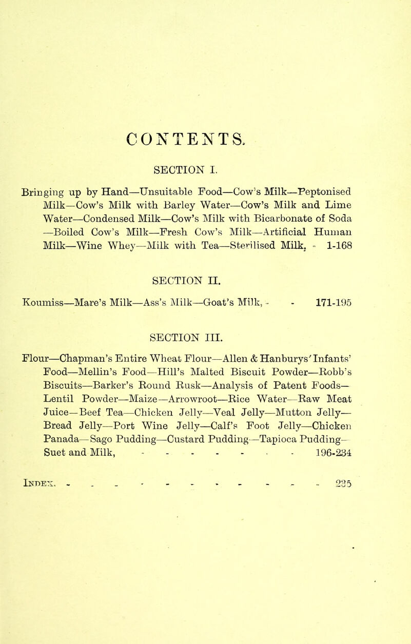 CONTENTS, SECTION I. Bringing up by Hand—Unsuitable Food—Cow's Milk—Peptonised Milk—Cow's Milk with Barley Water—Cow's Milk and Lime Water—Condensed Milk—Cow's Milk with Bicarbonate of Soda —Boiled Cow's Milk—Fresh Cow's Milk—Artificial Human Milk—Wine Whey—Milk with Tea—Sterilised Milk. = 1-168 SECTION II. Koumiss—Mare's Milk—Ass's Milk—Goat's Milk, - - 171-195 SECTION III. Flour—Chapman's Entire Wheat Flour—Allen & Hanburys'Infants' Food—Mellin's Food—Hill's Malted Biscuit Powder—Robb's Biscuits—Barker's Round Rusk—Analysis of Patent Foods- Lentil Powder—Maize—Arrowroot—Rice Water—Raw Meat Juice—Beef Tea—Chicken Jelly—Veal Jelly—Mutton Jelly— Bread Jelly—Port Wine Jelly—Calf's Foot Jelly—Chicken Panada—Sago Pudding—Custard Pudding—Tapioca Pudding- Suet and Milk, ....... 196-234 Index. - 235