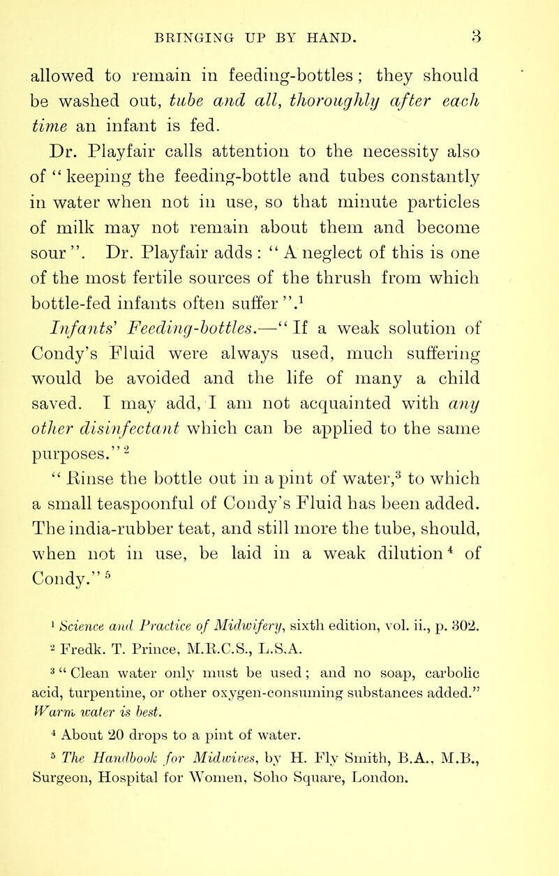 allowed to remain in feeding-bottles ; they should be washed out, tube and all, tlioroiighly after each time an infant is fed. Dr. Piayfair calls attention to the necessity also of keeping the feeding-bottle and tubes constantly in water when not in use, so that minute particles of milk may not remain about them and become sour . Dr. Piayfair adds :  A neglect of this is one of the most fertile sources of the thrush from which bottle-fed infants often suffer.^ Lifants' Feeding-bottles.— If a weak solution of Condy's Fluid were always used, much suffering would be avoided and the life of many a child saved. I may add, I am not acquainted with any otlier disinfectant which can be applied to the same purposes.'-^  Binse the bottle out in a pint of water,^ to which a small teaspoonful of Goody's Fluid has been added. The india-rubber teat, and still more the tube, should, when not in use, be laid in a weak dilution^ of Condy. ^ ^ Science and Practice of Midwifery, sixth edition, vol. ii., p. 802. Fredk. T. Prince, M.K.C.S., L.S.A. ^  Clean water only must be used; and no soap, carbolic acid, turpentine, or other oxygen-consuming substances added. Warm ivater is best. About '20 drops to a pint of water. 5 The Handbook for Midwives, by H. Fly Smith, B.A., M.B., Surgeon, Hospital for AYomen, Soho Square, London.