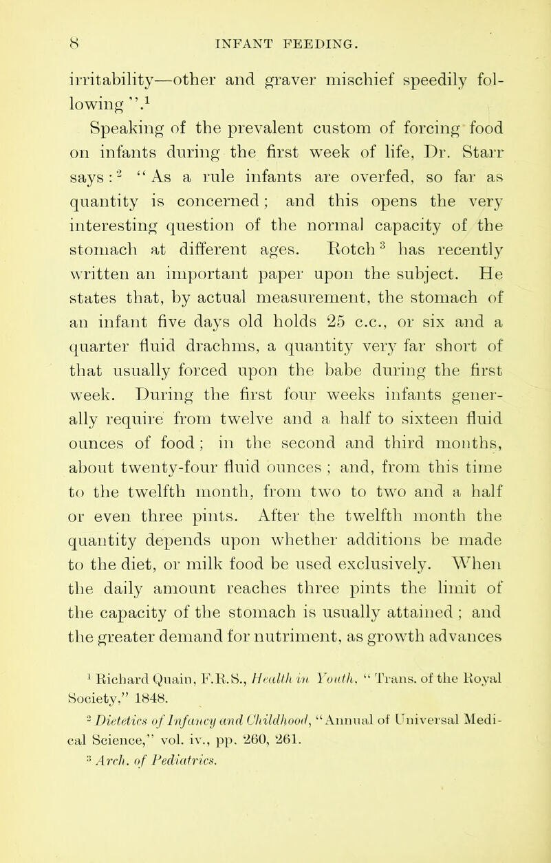 irritability—other and graver mischief speedil}^ fol- lowing .^ Speaking of the prevalent custom of forcing food on infants during the first w^eek of life, Dr. Starr says : As a rule infants are overfed, so far as quantity is concerned; and this opens the very interesting question of the normal capacity of the stomach at different ages. Eotch ^ has recently written an important paper upon the subject. He states that, by actual measurement, the stomach of an infant five days old holds 25 c.c, or six and a quarter fluid drachms, a quantity very far short of that usually forced upon the babe during the first week. During the first four weeks infants gener- ally require from twelve and a half to sixteen fluid ounces of food ; in the second and third months, about twenty-four fluid ounces ; and, from this time to the twelfth month, from two to two and a half or even three pints. After the twelfth month the quantity depends upon whether additions be made to the diet, or milk food be used exclusively. When the daily amount reaches three pints the limit of the capacity of the stomach is usually attained ; and the greater demand for nutriment, as growth advances ^ Richard Quain, F.K.iS., Hadtli in Youth , Trans, of the Koyal Society. 1848. '^Dietetics of Infaiu-y and Childhood, Annual of Universal Medi- cal Science, vol. iv., pp. 260, 261. Arch, of Pediatrics.