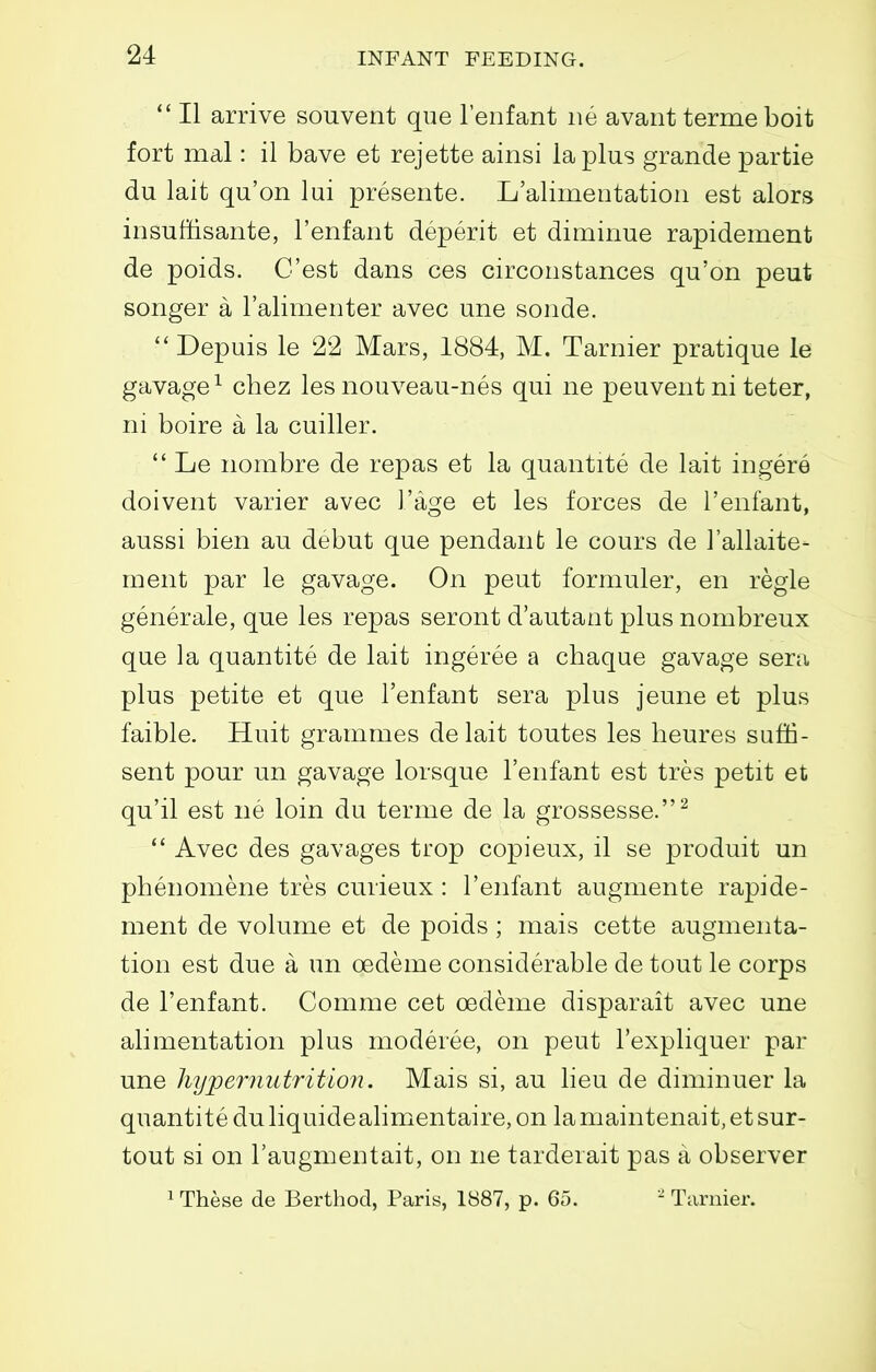 II arrive souvent que I'enfant iie avant termeboit fort mal: il bave et rejette ainsi la plus grande partie du lait qu'on lui presente. L'aliinentation est alors insuffisante, I'enfant deperit et diminue rapidement de poids. C'est dans ces circonstances qu'on peut songer a Talimenter avec une sonde. ''Depuis le 22 Mars, 1884, M. Tarnier pratique le gavage^ chez les nouveau-nes qui ne peuventni teter, ni boire a la cuiller.  Le nombre de repas et la quantite de lait ingere doivent varier avec I'age et les forces de I'enfant, aussi bien au debut que pendant le cours de I'allaite- ment par le gavage. On peut formuler, en regie generale, que les repas seront d'autant plus nombreux que la quantite de lait ingeree a chaque gavage sera plus petite et que I'enfant sera plus jeune et plus faible. Huit grammes delait toutes les lieures sufii- sent pour un gavage lorsque I'enfant est tres petit et qu'il est ne loin du terme de la grossesse.^  Avec des gavages trop copieux, il se produit un phenomene tres curieux: I'enfant augmente rapide- ment de volume et de poids ; mais cette augmenta- tion est due a un oedeme considerable de tout le corps de I'enfant. Comme cet oedeme disparait avec une alimentation plus moderee, on peut I'expliquer par une liypernutritio7i. Mais si, au lieu de diminuer la quantite du liquidealimentaire, on la maintenait, et sur- tout si on I'augmentait, on ne tarderait pas a observer 1 These de Berthod, Paris, 1887, p. 65. Tarnier.