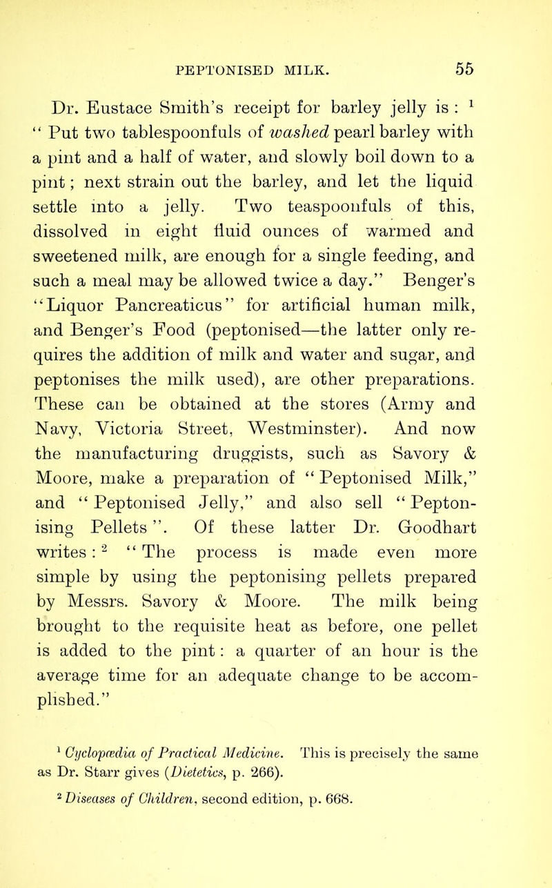 Dr. Eustace Smith's receipt for barley jelly is : ^  Put two tablespoonfuls of washed pearl barley with a pint and a half of water, and slowly boil down to a pint; next strain out the barley, and let the liquid settle into a jelly. Two teaspoonfuls of this, dissolved in eight fluid ounces of warmed and sweetened milk, are enough for a single feeding, and such a meal may be allowed twice a day. Benger's Liquor Pancreaticus for artificial human milk, and Benger's Food (peptonised—the latter only re- quires the addition of milk and water and sugar, anfl peptonises the milk used), are other preparations. These can be obtained at the stores (Army and Navy, Victoria Street, Westminster). And now the manufacturing druggists, such as Savory & Moore, make a preparation of  Peptonised Milk, and  Peptonised Jelly, and also sell  Pepton- ising Pellets . Of these latter Dr. Goodhart writes:  The process is made even more simple by using the peptonising pellets prepared by Messrs. Savory & Moore. The milk being brought to the requisite heat as before, one pellet is added to the pint: a quarter of an hour is the average time for an adequate change to be accom- plished. ^ Gijclop(Edia of Practical Medicine. This is precisely the same as Dr. Starr gives {Dietetics, p. 266). 2 Diseases of Children, second edition, p. 668.