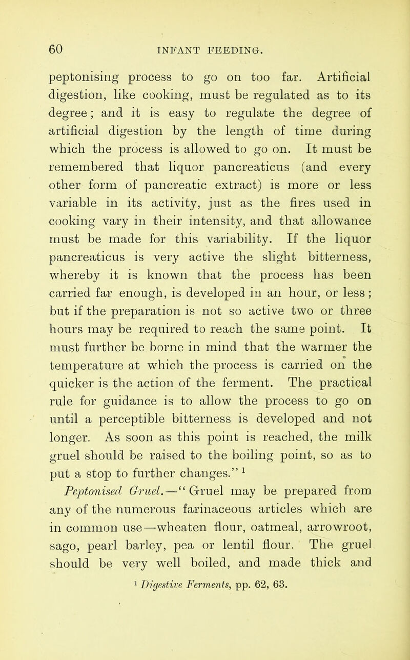 peptonising process to go on too far. Artificial digestion, like cooking, must be regulated as to its degree; and it is easy to regulate the degree of artificial digestion by the length of time during which the process is allowed to go on. It must be remembered that liquor pancreaticus (and every other form of pancreatic extract) is more or less variable in its activity, just as the fires used in cooking vary in their intensity, and that allowance must be made for this variability. If the liquor pancreaticus is very active the slight bitterness, whereby it is known that the process has been carried far enough, is developed in an hour, or less ; but if the preparation is not so active two or three hours may be required to reach the same point. It must further be borne in mind that the warmer the temperature at which the process is carried on the quicker is the action of the ferment. The practical rule for guidance is to allow the process to go on until a perceptible bitterness is developed and not longer. As soon as this point is reached, the milk gruel should be raised to the boiling point, so as to put a stop to further changes. ^ Peptonised Gruel.—Gruel may be prepared from any of the numerous farinaceous articles which are in common use—wheaten flour, oatmeal, arrowroot, sago, pearl barley, pea or lentil flour. The gruel should be very well boiled, and made thick and
