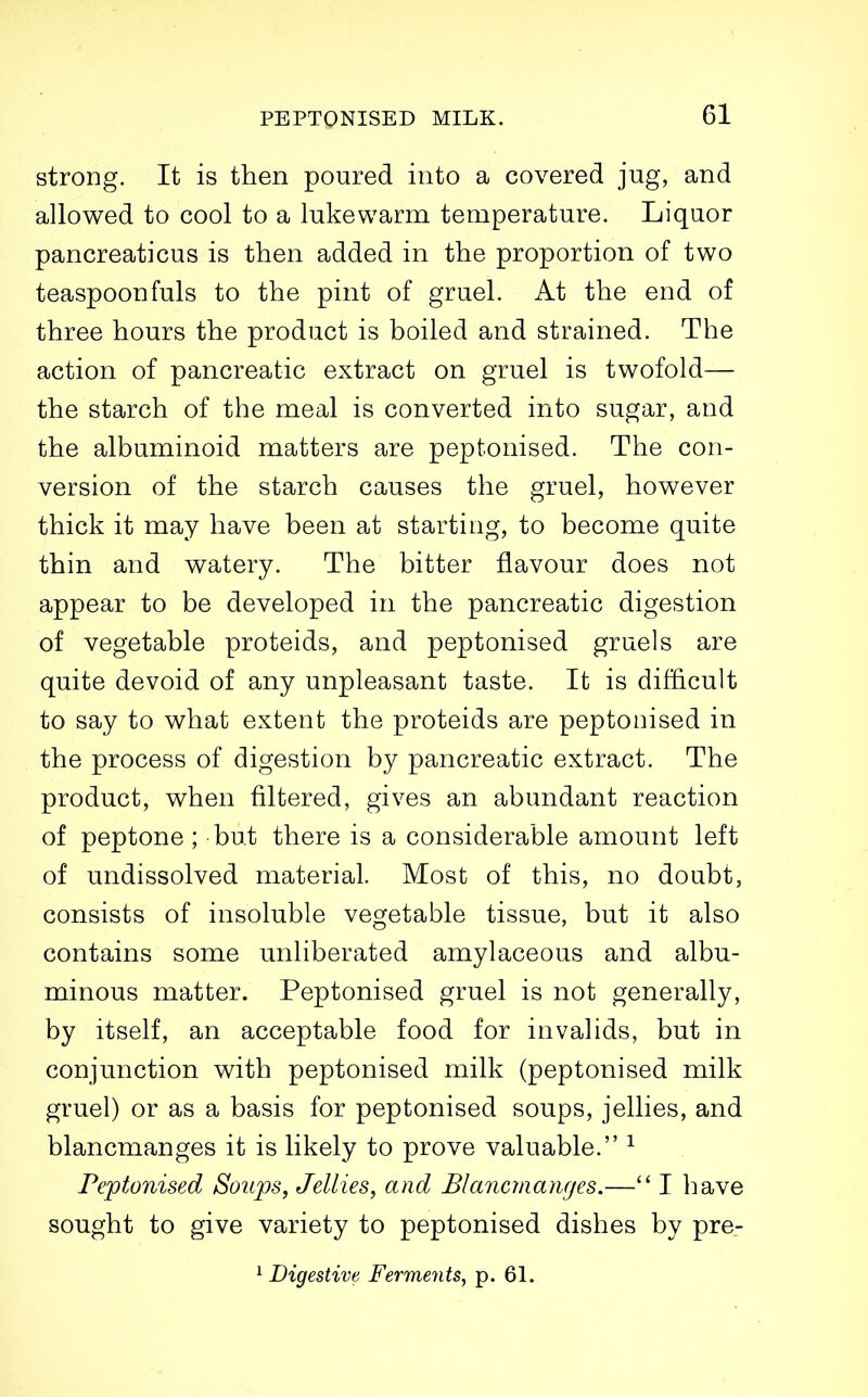 strong. It is then poured into a covered jug, and allowed to cool to a lukewarm temperature. Liquor pancreaticus is then added in the proportion of two teaspoonfuls to the pint of gruel. At the end of three hours the product is boiled and strained. The action of pancreatic extract on gruel is twofold— the starch of the meal is converted into sugar, and the albuminoid matters are peptonised. The con- version of the starch causes the gruel, however thick it may have been at starting, to become quite thin and watery. The bitter flavour does not appear to be developed in the pancreatic digestion of vegetable proteids, and peptonised gruels are quite devoid of any unpleasant taste. It is difficult to say to what extent the proteids are peptonised in the process of digestion by pancreatic extract. The product, when filtered, gives an abundant reaction of peptone ; but there is a considerable amount left of undissolved material. Most of this, no doubt, consists of insoluble vegetable tissue, but it also contains some unliberated amylaceous and albu- minous matter. Peptonised gruel is not generally, by itself, an acceptable food for invalids, but in conjunction with peptonised milk (peptonised milk gruel) or as a basis for peptonised soups, jellies, and blancmanges it is likely to prove valuable. ^ Peptonised Soitps, Jellies, and Blanciiianges.— I have sought to give variety to peptonised dishes by pre-