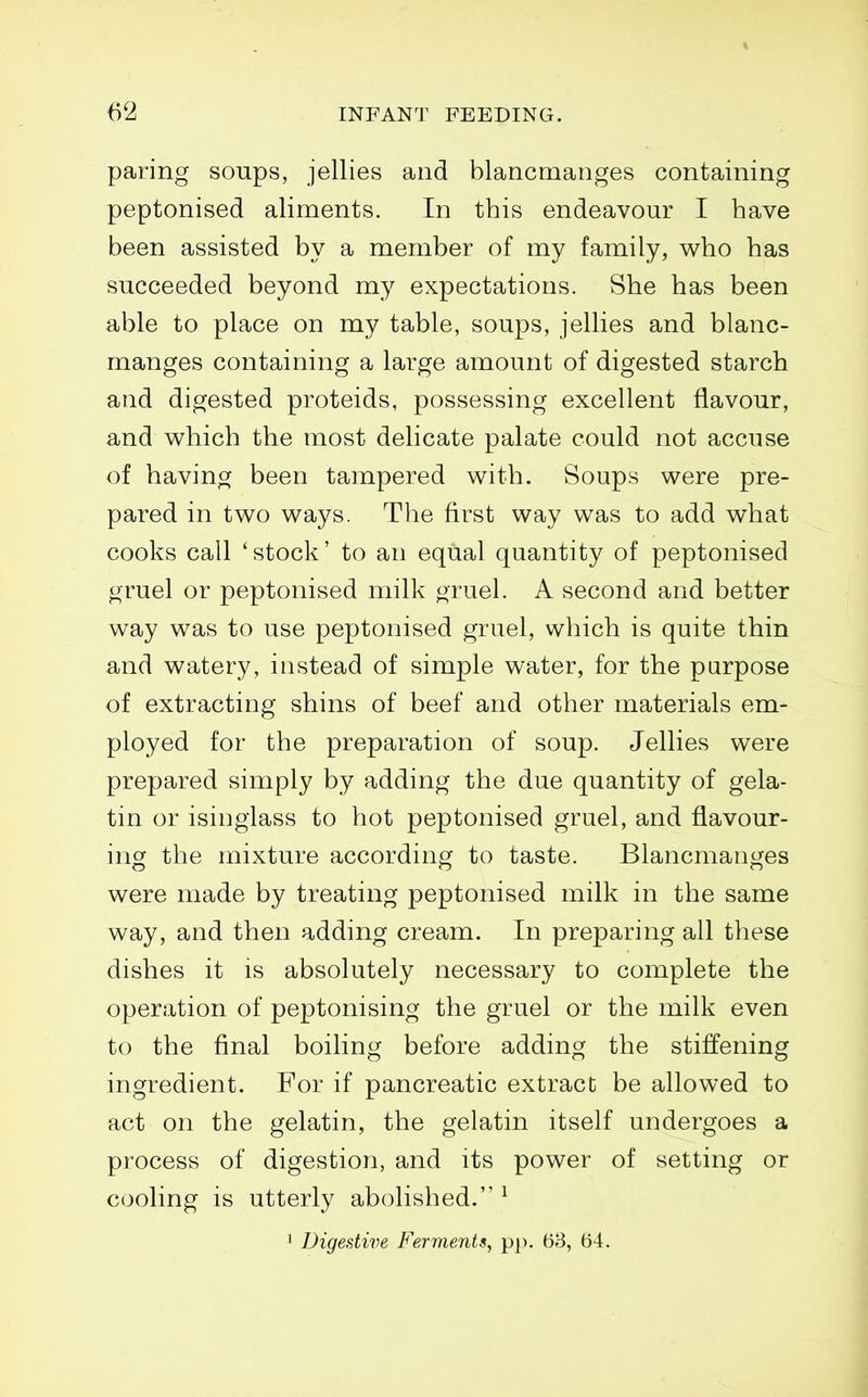 paring soups, jellies and blancmanges containing peptonised aliments. In this endeavour I have been assisted by a member of my family, who has succeeded beyond my expectations. She has been able to place on my table, soups, jellies and blanc- manges containing a large amount of digested starch and digested proteids, possessing excellent flavour, and v^hich the most delicate palate could not accuse of having been tampered with. Soups were pre- pared in two ways. The first way was to add what cooks call 'stock' to an equal quantity of peptonised gruel or peptonised milk gruel. A second and better way was to use peptonised gruel, which is quite thin and watery, instead of simple water, for the purpose of extracting shins of beef and other materials em- ployed for the preparation of soup. Jellies were prepared simply by adding the due quantity of gela- tin or isinglass to hot peptonised gruel, and flavour- ing the mixture according to taste. Blancmanges were made by treating peptonised milk in the same way, and then adding cream. In preparing all these dishes it is absolutely necessary to complete the operation of peptonising the gruel or the milk even to the final boiling before adding the stiffening ingredient. For if pancreatic extract be allowed to act on the gelatin, the gelatin itself undergoes a process of digestion, and its power of setting or cooling is utterly abolished. ^