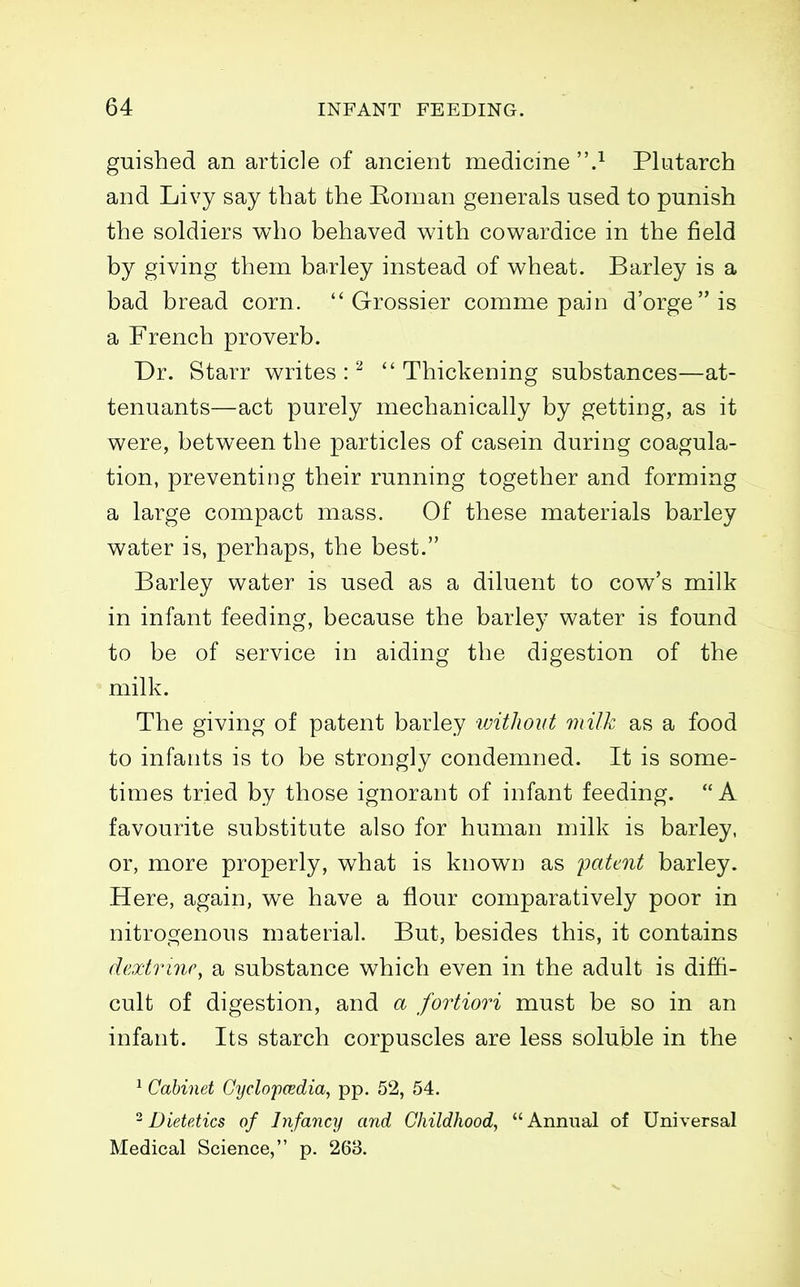 guished an article of ancient medicine .^ Plutarch and Livy say that the Eoman generals used to punish the soldiers who behaved with cowardice in the field by giving them barley instead of wheat. Barley is a bad bread corn.  Grossier comme pain d'orgeis a French proverb. Dr. Starr writes:'^ Thickening substances—at- tenuants—act purely mechanically by getting, as it were, between the particles of casein during coagula- tion, preventing their running together and forming a large compact mass. Of these materials barley water is, perhaps, the best. Barley water is used as a diluent to cow's milk in infant feeding, because the barley water is found to be of service in aiding the digestion of the milk. The giving of patent barley without milk as a food to infants is to be strongly condemned. It is some- times tried by those ignorant of infant feeding. A favourite substitute also for human milk is barley, or, more properly, what is known as yatmt barley. Here, again, we have a flour comparatively poor in nitrogenous material. But, besides this, it contains dextrinr, a substance which even in the adult is diffi- cult of digestion, and a foiiiori must be so in an infant. Its starch corpuscles are less soluble in the ^ Cabinet Cyclopcedia, pp. 52, 54. ^Dietetics of Infancy and Childhood, Annual of Universal Medical Science, p. 263.