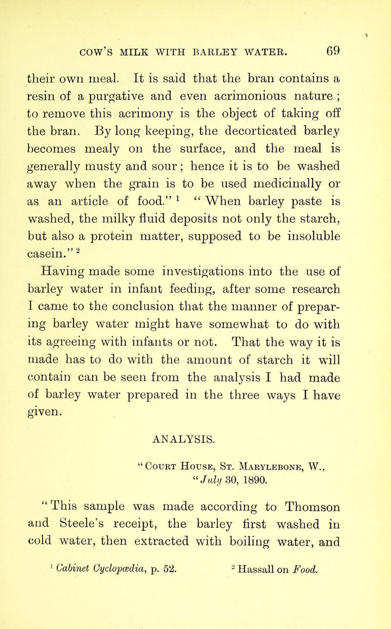 their own meal. It is said that the bran contains a resin of a puro^ative and even acrimonious nature ; to remove this acrimony is the object of taking off the bran. By long keeping, the decorticated barley becomes mealy on the surface, and the meal is generally musty and sour; hence it is to be washed away when the grain is to be used medicinally or as an article of food. ^  When barley paste is washed, the milky fluid deposits not only the starch, but also a protein matter, supposed to be insoluble casein. ^ Having made some investigations into the use of barley water in infant feeding, after some research I came to the conclusion that the manner of prepar- ing barley water might have somewhat to do with its agreeing with infants or not. That the way it is made has to do with the amount of starch it will contain can be seen from the analysis I had made of barley water prepared in the three ways I have given. ANALYSIS. Court House, St. Marylebone, W.,  Jtdy 30, 1890.  This sample was made according to Thomson and Steele's receipt, the barley first washed in cold water, then extracted with boiling water, and