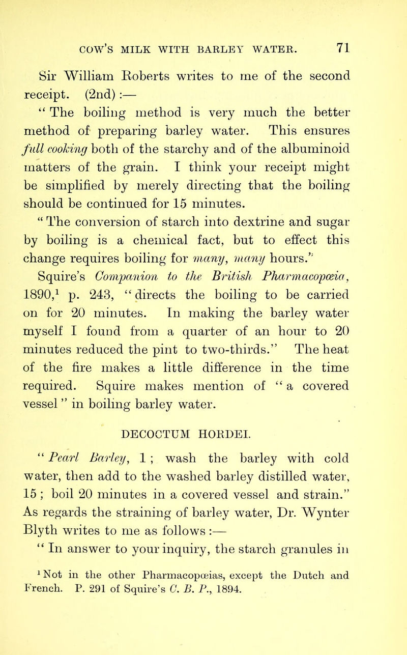 Sir William Koberts writes to me of the second receipt. (2nd):—  The boiling method is very much the better method of preparing barley water. This ensures full cooking both of the starchy and of the albuminoid matters of the grain. I think your receipt might be simplified by merely directing that the boiling should be continued for 15 minutes.  The conversion of starch into dextrine and sugar by boiling is a chemical fact, but to effect this change requires boiling for many, many hours.'' Squire's Companion to the British Pharmacopmia, 1890/ p. 243,  directs the boiling to be carried on for 20 minutes. In making the barley water myself I found from a quarter of an hour to 20 minutes reduced the pint to two-thirds. The heat of the fire makes a little difference in the time required. Squire makes mention of a covered vessel  in boilmg barley water. DECOCTUM HOKDEI.  Pearl Barley, 1 ; wash the barley with cold water, then add to the washed barley distilled water, 15 ; boil 20 minutes in a covered vessel and strain. As regards the straining of barley water, Dr. Wynter Blyth writes to me as follows :—  In answer to your inquiry, the starch granules in ^ Not in the other Pharmacopoeias, except the Dutch and French. P. 291 of Squire's C. B. P., 1894.