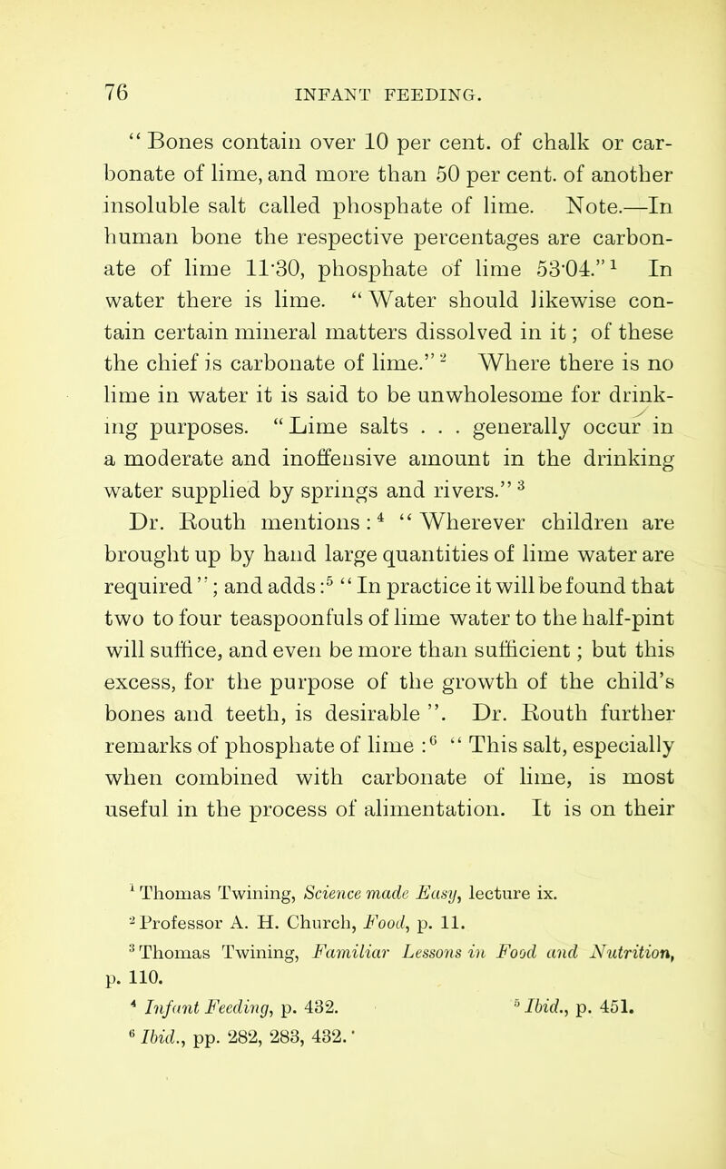 Bones contain over 10 per cent, of chalk or car- bonate of lime, and more than 50 per cent, of another insoluble salt called phosphate of lime. Note.—In human bone the respective percentages are carbon- ate of lime 11*30, phosphate of lime 53'04.^ In water there is lime.  Water should likewise con- tain certain mineral matters dissolved in it; of these the chief is carbonate of lime. ^ Where there is no lime in water it is said to be unwholesome for drmk- mg purposes. Lime salts . . . generally occur in a moderate and inoffensive amount in the drinking water supplied by springs and rivers.^ Dr. Eouth mentions:* Wherever children are brought up by hand large quantities of lime water are required''; and adds :^  In practice it will be found that two to four teaspoonfuls of lime water to the half-pint will suffice, and even be more than sufficient; but this excess, for the purpose of the growth of the child's bones and teeth, is desirable . Dr. Eouth further remarks of phosphate of lime :^  This salt, especially when combined with carbonate of lime, is most useful in the process of alimentation. It is on their ^ Thomas Twining, Science made Easy^ lecture ix. ^Professor A. H. Church, Foocl^ p. 11. ^ Thomas Twining, Familiar Lessons in Food and Nutrition, p. 110. ^ Infant Breeding, p. 432. Ibid., p. 451. « Ibid., pp. 282, 283, 432. *