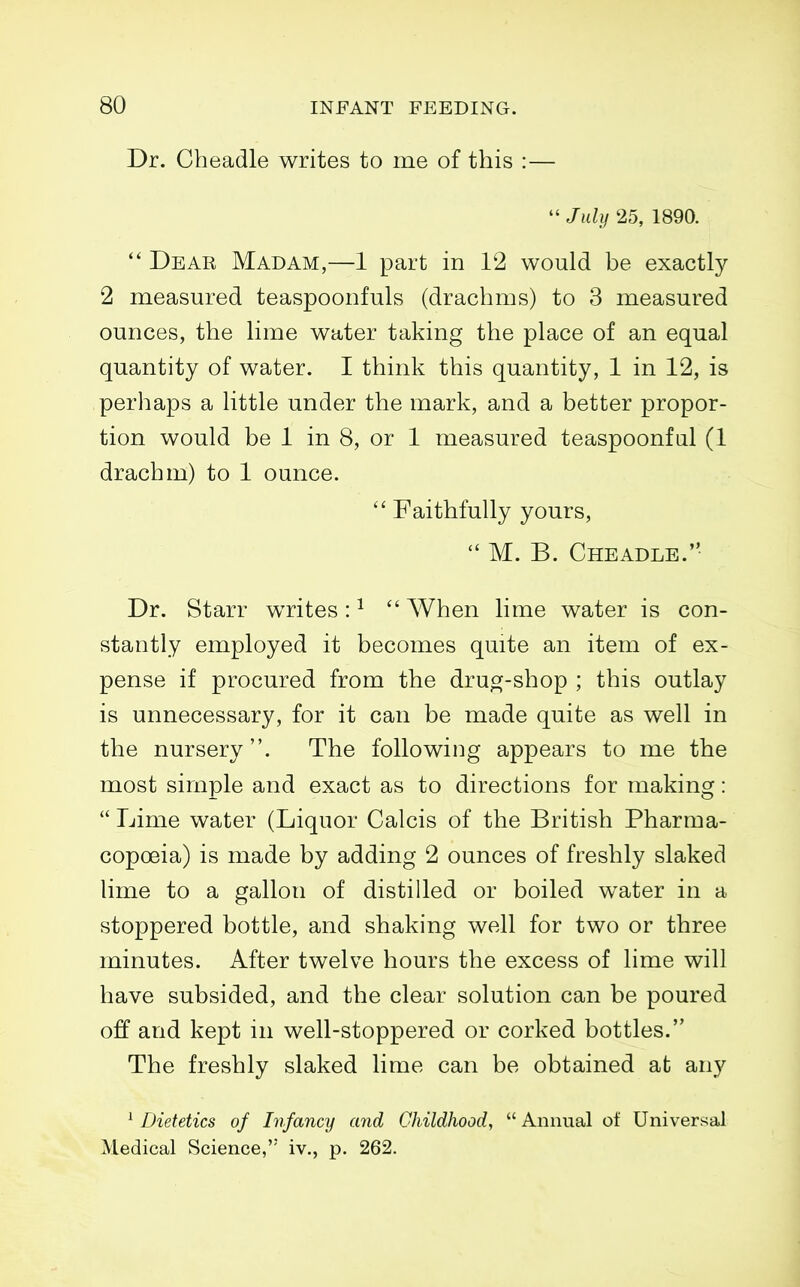 Dr. Cheadle writes to me of this :—  July 25, 1890.  Dear Madam,—1 part in 12 would be exactly 2 measured teaspoonfuls (drachms) to 3 measured ounces, the lime water taking the place of an equal quantity of water. I think this quantity, 1 in 12, is perhaps a little under the mark, and a better propor- tion would be 1 in 8, or 1 measured teaspoonfal (1 drachm) to 1 ounce.  Faithfully yours, M. B. Cheadle. Dr. Starr wTites: ^  When lime water is con- stantly employed it becomes quite an item of ex- pense if procured from the druoj-shop ; this outlay is unnecessary, for it can be made quite as well in the nursery. The following appears to me the most simple and exact as to directions for making:  Lime water (Liquor Calcis of the British Pharma- copoeia) is made by adding 2 ounces of freshly slaked lime to a gallon of distilled or boiled water in a stoppered bottle, and shaking well for two or three minutes. After twelve hours the excess of lime will have subsided, and the clear solution can be poured off and kept in well-stoppered or corked bottles. The freshly slaked lime can be obtained at any ^ Dietetics of Infancy and Childhood,  Annual of Universal Medical Science, iv., p. 262.