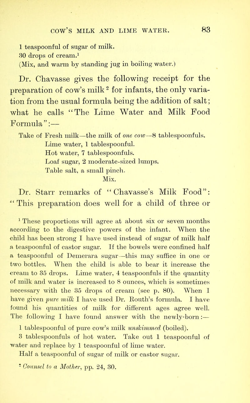 1 teaspoonful of sugar of milk. 30 drops of cream.^ (Mix, and warm by standing jug in boiling water.) Dr. Chavasse gives the following receipt for the preparation of cow's milk ^ for infants, the only varia- tion from the usual formula being the addition of salt; what he calls The Lime Water and Milk Food Formula:— Take of Fresh milk—the milk of one cow—S tablespoonfuls. Lime water, 1 tablespoonful. Hot water, 7 tablespoonfuls. Loaf sugar, 2 moderate-sized lumps. Table salt, a small pinch. Mix. Dr. Starr remarks of  Chavasse's Milk Food:  This preparation does well for a child of three or ^ These proportions will agree at about six or seven months according to the digestive powers of the infant. When the child has been strong I have used instead of sugar of milk half a teaspoonful of castor sugar. If the bowels were confined half a teaspoonful of Demerara sugar —this may suffice in one or two bottles. When the child is able to bear it increase the cream to 35 drops. Lime water, 4 teaspoonfuls if the quantity of milk and water is increased to 8 ounces, which is sometimes necessary with the 35 drops of cream (see p. 80). When I have given pure milk I have used Dr. Routh's formula. I have found his quantities of milk for different ages agree well. The following I have found answer with the newly-born :— 1 tablespoonful of pure cow's milk unskimmed (boiled). 3 tablespoonfuls of hot water. Take out 1 teaspoonful of water and replace by 1 teaspoonful of lime water. Half a teaspoonful of sugar of milk or castor sugar. - Counsel to a Mother, pp. 24, 30.