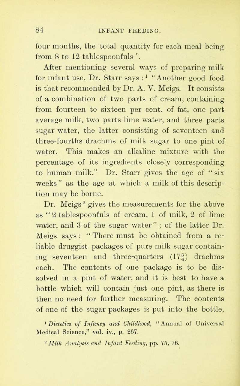 four months, the total quantity for each meal beino^ from 8 to 12 tablespoonfuls . After mentioning several ways of preparing milk for infant use, Dr. Starr says : ^ Another good food is that recommended by Dr. A. V. Meigs. It consists of a combination of two parts of cream, containing from fourteen to sixteen per cent, of fat, one part average milk, two parts lime water, and three parts sugar water, the latter consisting of seventeen and three-fourths drachms of milk sugar to one pint of water. This makes an alkaline mixture with the percentage of its ingredients closely corresponding to human milk. Dr. Starr gives the age of  six weeks  as the age at which a milk of this descrip- tion may be borne. Dr. Meigs ^ gives the measurements for the above as  2 tablespoonfuls of cream, 1 of milk, 2 of lime water, and 3 of the sugar water  ; of the latter Dr. Meigs says :  There must be obtained from a re- liable druggist packages of pure milk sugar contain- ing seventeen and three-quarters (17f) drachms each. The contents of one package is to be dis- solved in a pint of water, and it is best to have a bottle which will contain just one pint, as there is then no need for farther measuring. The contents of one of the sugar packages is put into the bottle, ^Dietetics of Infancy and Childhood, Annual of Universal Medical Science, vol. iv., p. 267. Milk Analysis and Infant Feeding, pp. 75, 76.