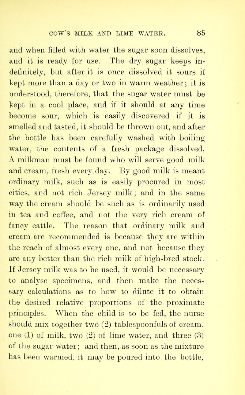 and when filled with water the sugar soon dissolves, and it is ready for use. The dry sugar keeps in- definitely, but after it is once dissolved it sours if kept more than a day or two in warm weather; it is understood, therefore, that the sugar water must be kept in a cool place, and if it should at any time become sour, which is easily discovered if it is smelled and tasted, it should be thrown out, and after the bottle has been carefully washed with boiling- water, the contents of a fresh package dissolved. A milkman must be found who will serve good milk and cream, fresh every day. By good milk is meant ordinary milk, such as is easily procured in most cities, and not rich Jersey milk ; and in the same way the cream should be such as is ordinarily used in tea and coffee, and not the very rich cream of fancy cattle. The reason that ordinary milk and cream are recommended is because they are within the reach of almost every one, and not because they are any better than the rich milk of high-bred stock. If Jersey milk was to be used, it would be necessary to analyse specimens, and then make the neces- sary calculations as to how to dilute it to obtain the desired relative proportions of the proximate principles. When the child is to be fed, the nurse should mix together two (2) tablespoonfuls of cream, one (1) of milk, two (2) of lime water, and three (3) of the sugar water; and then, as soon as the mixture has been warmed, it may be poured into the bottle.