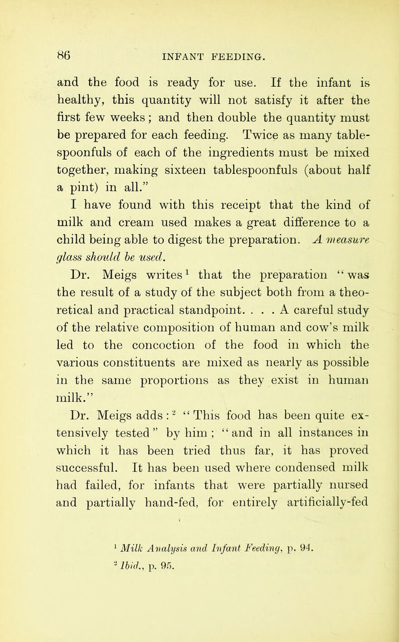 and the food is ready for use. If the mfant is healthy, this quantity will not satisfy it after the first few weeks ; and then double the quantity must be prepared for each feeding. Twice as many table- spoonfuls of each of the ingredients must be mixed together, making sixteen tablespoonfuls (about half a pint) in all. I have found with this receipt that the kind of milk and cream used makes a great difference to a child being able to digest the preparation. A measure- glass should he used. Dr. Meigs writes^ that the preparation was the result of a study of the subject both from a theo- retical and practical standpoint. ... A careful study of the relative composition of human and cow's milk led to the concoction of the food in which the various constituents are mixed as nearly as possible in the same proportions as they exist in human milk. Dr. Meigs adds : - This food has been quite ex- tensively tested by him ; and in all instances in which it has been tried thus far, it has proved successful. It has been used where condensed milk had failed, for infants that were partially nursed and partially hand-fed, for entirely artificially-fed ^ Milk Analysis and Infant Feeding, p. 94. ''Ibid., p. Qf).