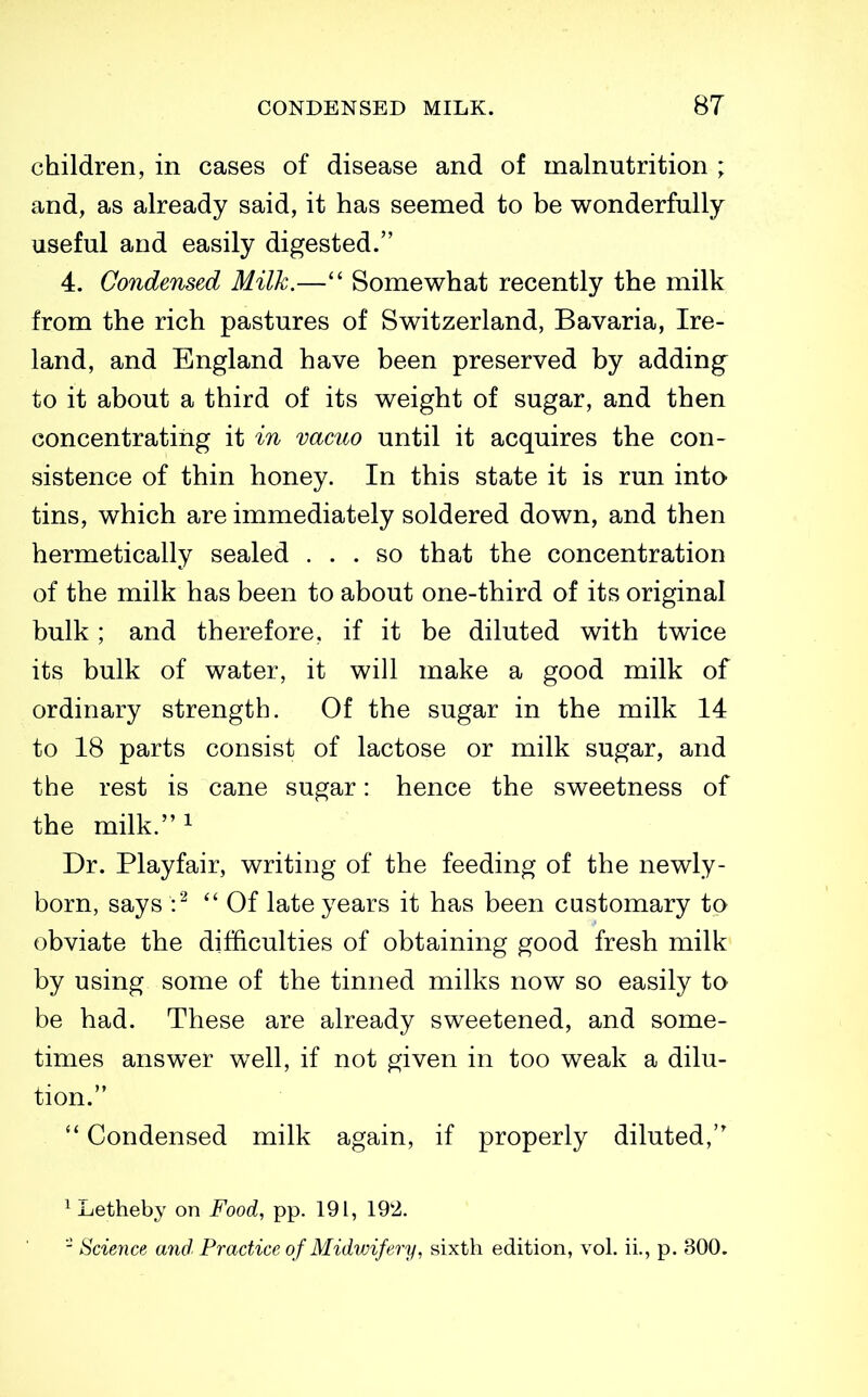 children, in cases of disease and of malnutrition ; and, as already said, it has seemed to be wonderfully useful and easily digested. 4. Condensed Milk.— Somewhat recently the milk from the rich pastures of Switzerland, Bavaria, Ire- land, and England have been preserved by adding to it about a third of its weight of sugar, and then concentrating it in vacuo until it acquires the con- sistence of thin honey. In this state it is run into tins, which are immediately soldered down, and then hermetically sealed ... so that the concentration of the milk has been to about one-third of its original bulk; and therefore, if it be diluted with twice its bulk of water, it will make a good milk of ordinary strength. Of the sugar in the milk 14 to 18 parts consist of lactose or milk sugar, and the rest is cane sugar: hence the sweetness of the milk.i Dr. Playfair, writing of the feeding of the newly- born, says  Of late years it has been customary to obviate the difficulties of obtaining good fresh milk by using some of the tinned milks now so easily to be had. These are already sweetened, and some- times answer well, if not given in too weak a dilu- tion. Condensed milk again, if properly diluted, ^Letheby on Food, pp. 191, 192. - Science and Practice of Midwifery, sixth edition, vol. ii., p. 300.