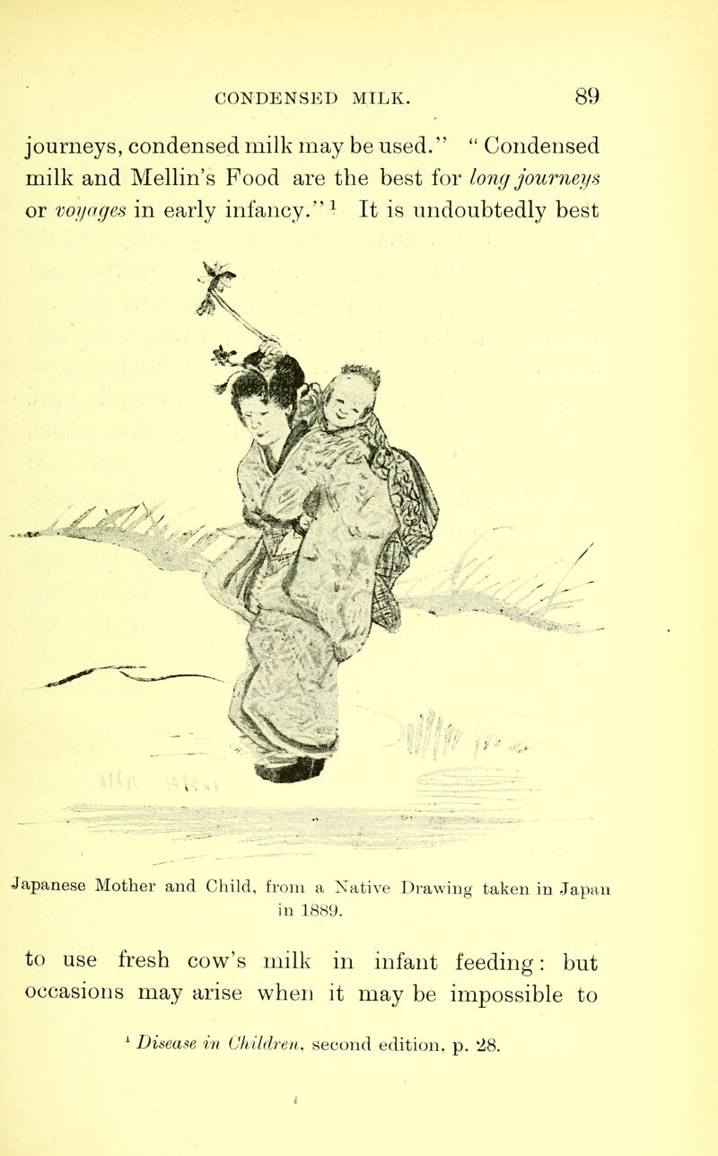 journeys, condensed milk may be used.  Condensed milk and Mellin's Food are the best for long journeys or voyages in early infancy. ^ It is undoubtedly best Japanese Mother and Child, from a Native Drawing taken in Japan in 1889. to use fresh cow's milk in infant feeding: but occasions may arise when it may be impossible to ^ Disease in ChUdreti, second edition, p. 28.