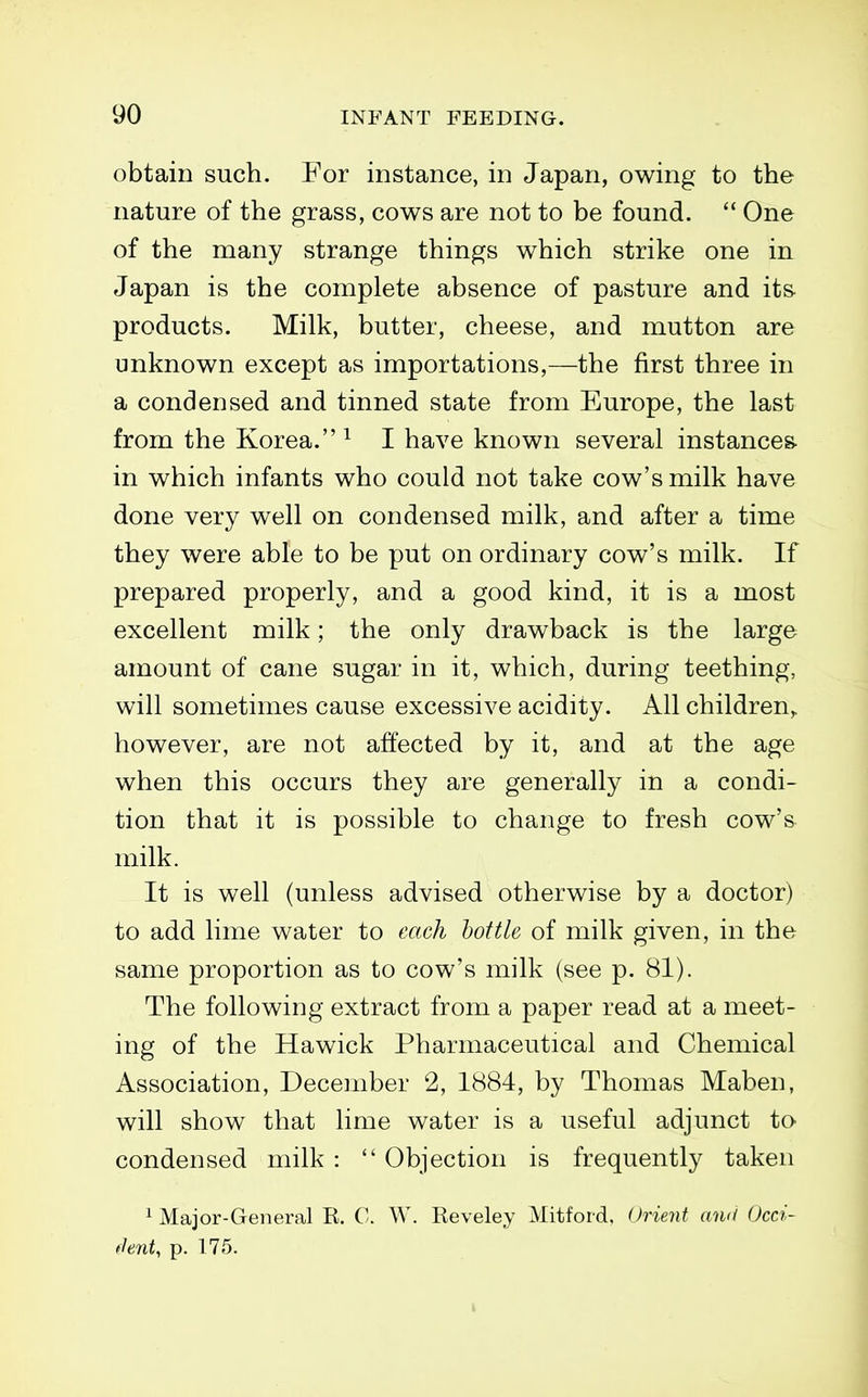 obtain such. For instance, in Japan, owing to the nature of the grass, cows are not to be found.  One of the many strange things which strike one in Japan is the complete absence of pasture and its products. Milk, butter, cheese, and mutton are unknown except as importations,—the first three in a condensed and tinned state from Europe, the last from the Korea. ^ I have known several instances- in which infants who could not take cow's milk have done very well on condensed milk, and after a time they were able to be put on ordinary cow's milk. If prepared properly, and a good kind, it is a most excellent milk; the only drawback is the large amount of cane sugar in it, which, during teething, will sometimes cause excessive acidity. All children^ however, are not affected by it, and at the age when this occurs they are generally in a condi- tion that it is possible to change to fresh cow's milk. It is well (unless advised otherwise by a doctor) to add lime water to each bottle of milk given, in the same proportion as to cow's milk (see p. 81). The following extract from a paper read at a meet- ing of the Hawick Pharmaceutical and Chemical Association, December 2, 1884, by Thomas Maben, will show that lime water is a useful adjunct to condensed milk :  Objection is frequently taken ^ Major-General R. C. W. Reveley Mitford, Orient and Occi- fhnU p. 175.