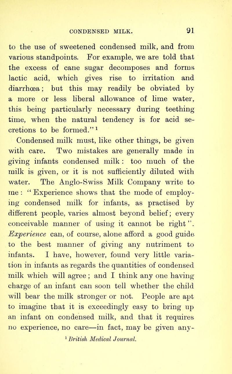 to the use of sweetened condensed milk, and from various standpoints. For example, we are told that the excess of cane sugar decomposes and forms lactic acid, which gives rise to irritation and diarrhoea; but this may readily be obviated by a more or less liberal allowance of lime water,, this being particularly necessary during teething time, when the natural tendency is for acid se- cretions to be formed.^ Condensed milk must, like other things, be given with care. Two mistakes are generally made in giving infants condensed milk : too much of the milk is given, or it is not sufficiently diluted with water. The Anglo-Swiss Milk Company write to- me :  Experience shows that the mode of employ- ing condensed milk for infants, as practised by different people, varies almost beyond belief; every conceivable manner of using it cannot be right '\ Experience can, of course, alone afford a good guide to the best manner of giving any nutriment to infants. I have, however, found very little varia- tion in infants as regards the quantities of condensed milk which will agree; and I think any one having charge of an infant can soon tell whether the child will bear the milk stronger or not. People are apt to imagine that it is exceedingly easy to bring up an infant on condensed milk, and that it requires no experience, no care—in fact, may be given any- ^ British Medical Journal.