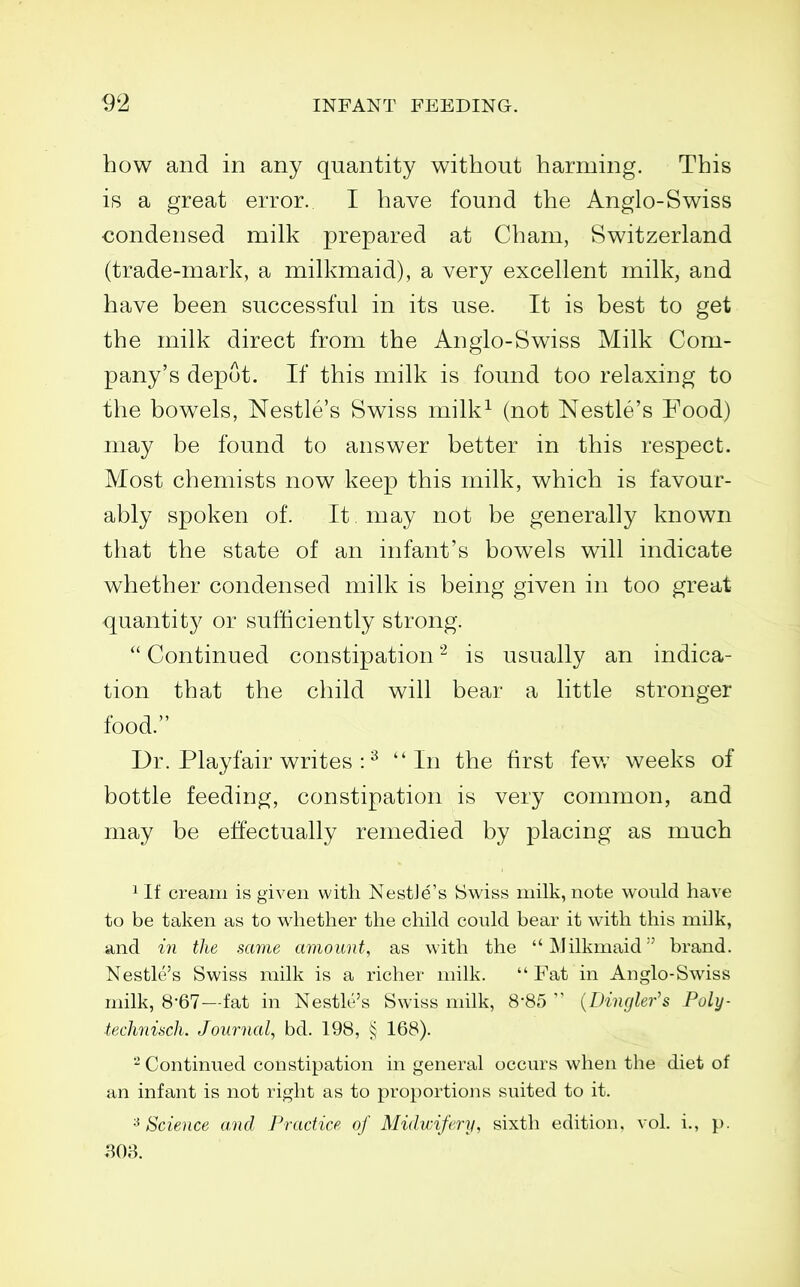 how and in any quantity without harming. This is a great error. I have found the Anglo-Swiss condensed milk prepared at Cham, Switzerland (trade-mark, a milkmaid), a very excellent milk, and have been successful in its use. It is best to get the milk direct from the Anglo-Swiss Milk Com- pany's depot. If this milk is found too relaxing to the bowels, Nestle's Swiss milk^ (not Nestle's Food) may be found to answer better in this respect. Most chemists now keep this milk, which is favour- ably spoken of. It may not be generally known that the state of an infant's bowels will indicate whether condensed milk is being given in too great quantity or sufticiently strong. Continued constipation is usually an indica- tion that the child will bear a little stronger food. Dr. Playfair writes : ^ In the first few weeks of bottle feeding, constipation is very common, and may be effectually remedied by placing as much 1 If cream is given with NestJe's Swiss milk, note would have to be taken as to whether the child could bear it with this milk, and in the same amount, as with the Milkmaid brand. Nestle's Swiss milk is a richer milk.  Fat in Anglo-Swiss milk, 8-67—fat in Nestle's Swiss milk, 8-85  {Diiujler's Poly- technisch. Journal, bd. 198, § 168). Continued constipation in general occurs when the diet of an infant is not right as to proportions suited to it. '■^Science and Practice of Midwifery, sixth edition, vol. i., p. .308.