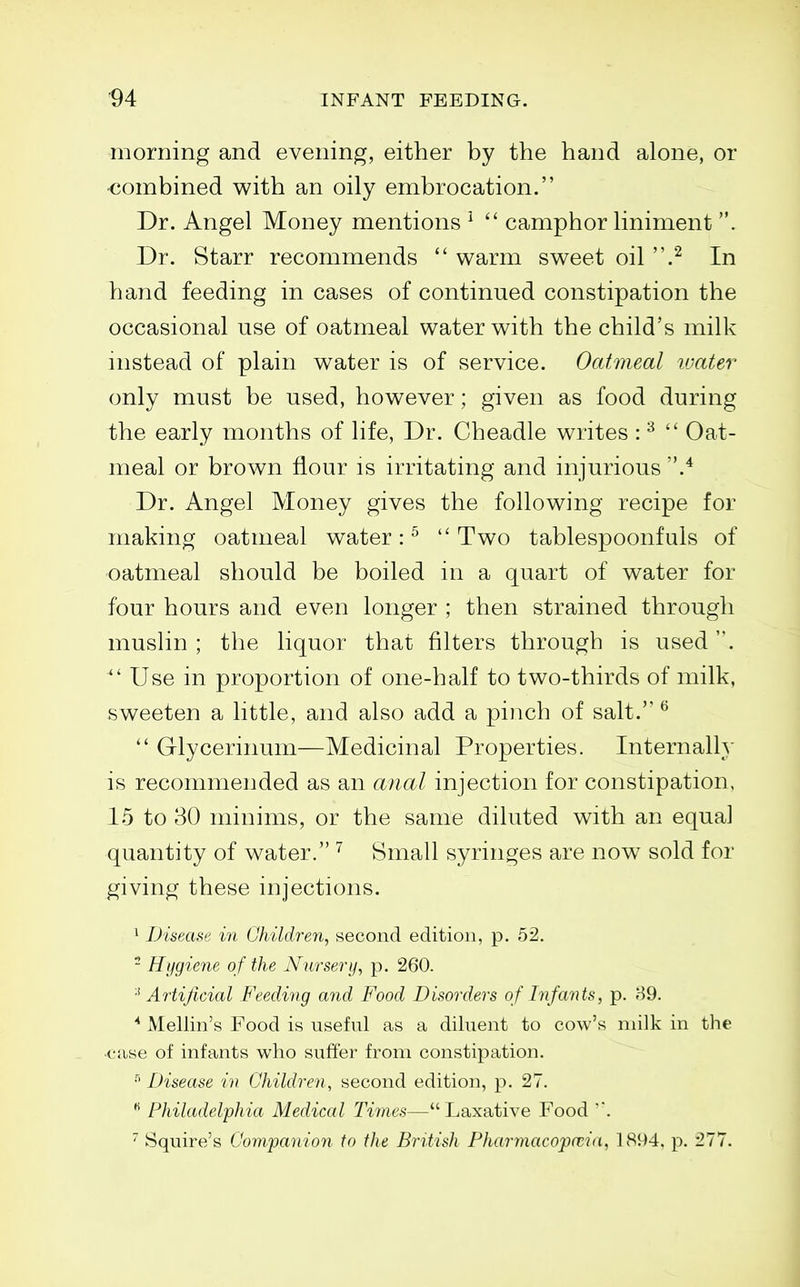 morning and evening, either by the hand alone, or ■combined with an oily embrocation. Dr. Angel Money mentions ^  camphor liniment . Dr. Starr recommends  warm sweet oil .^ In hand feeding in cases of continued constipation the occasional use of oatmeal water with the child's milk nistead of plain water is of service. Oatmeal ivater only must be used, however; given as food during the early months of life, Dr. Cheadle writes : ^  Oat- meal or brown flour is irritating and injurious Dr. Angel Money gives the following recipe for making oatmeal water: ^  Two tablespoonfuls of oatmeal should be boiled in a quart of water for four hours and even longer ; then strained through muslin ; the liquor that filters through is used. ^' Use in proportion of one-half to two-thirds of milk, sweeten a little, and also add a pinch of salt. ^  Glycerinum—Medicinal Properties. Internally is recommended as an anal injection for constipation, 15 to 30 minims, or the same diluted with an equal quantity of water. Small syringes are now sold for giving these injections. ^ Disease in Children^ second edition, p. 52.  Hygiene of the Nursery, p. 260. '■^Artificial Feeding and Food Disorders of Difants, p. 89. Mellin's Food is useful as a diluent to cow's milk in the ■case of infants who suffer from constipation. Disease in Children, second edition, p. 27.  Philadelphia Medical Times—Laxative Food Squire's Companion to the British Fharmacopa;i(i, 1894. p. 277.