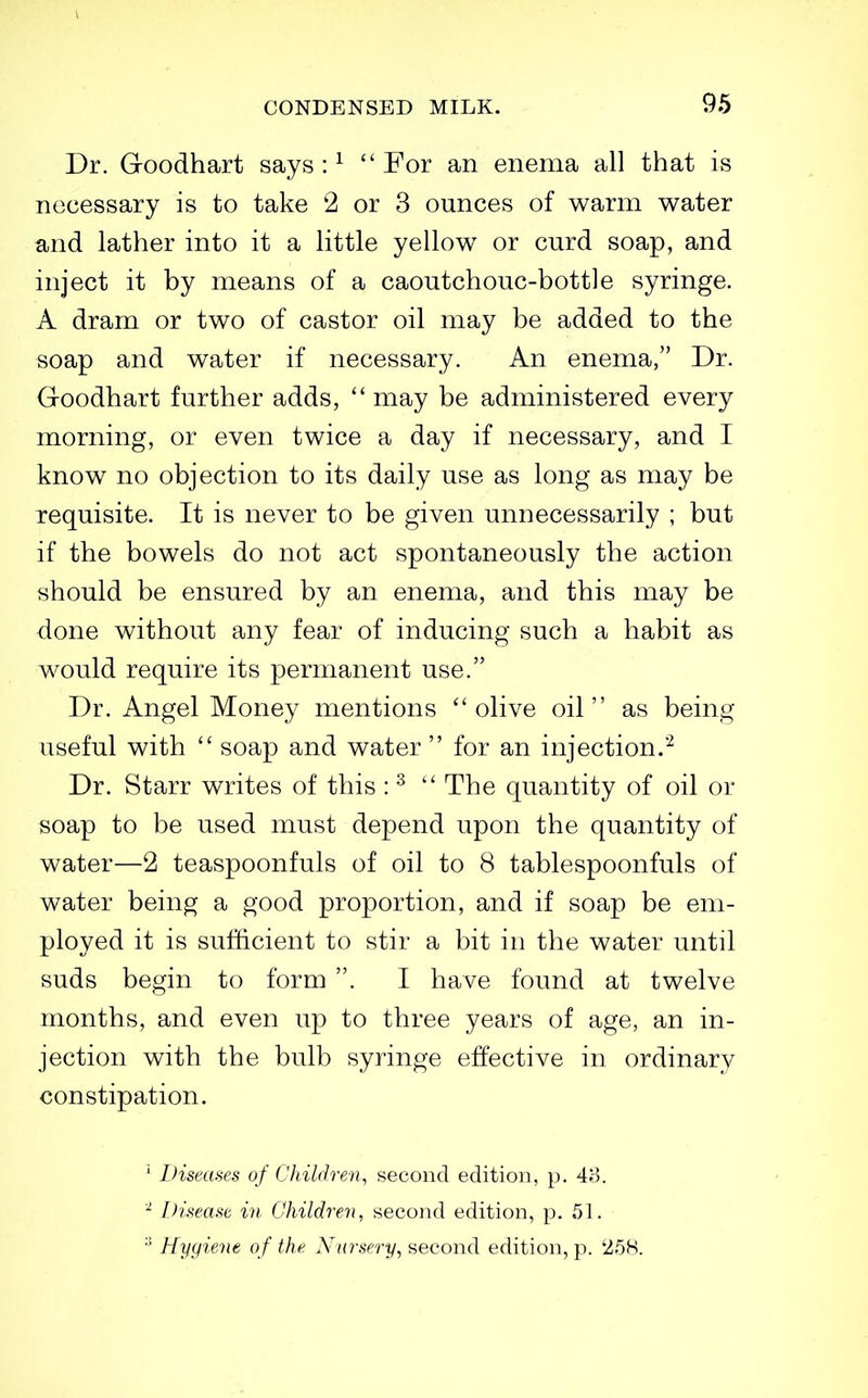 Dr. Goodhart says : ^ For an enema all that is necessary is to take 2 or 3 ounces of warm water and lather into it a little yellow or curd soap, and inject it by means of a caoutchouc-bottle syringe. A dram or two of castor oil may be added to the soap and water if necessary. An enema, Dr. Goodhart further adds,  may be administered every morning, or even twice a day if necessary, and I know no objection to its daily use as long as may be requisite. It is never to be given unnecessarily ; but if the bowels do not act spontaneously the action should be ensured by an enema, and this may be done without any fear of inducing such a habit as would require its permanent use. Dr. Angel Money mentions olive oil as being useful with  soap and water  for an injection.'-^ Dr. Starr writes of this : ^  The quantity of oil or soap to be used must depend upon the quantity of water—2 teaspoonfuls of oil to 8 tablespoonfuls of water being a good proportion, and if soap be em- ployed it is sufficient to stir a bit in the water until suds begin to form . I have found at twelve months, and even up to three years of age, an in- jection with the bulb syringe effective in ordinary constipation. ' Diseases of Children, second edition, p. 48. ^ Disease in Children, second edition, p. 51. Hygiene o f the Nursery, second edition, p. 258.